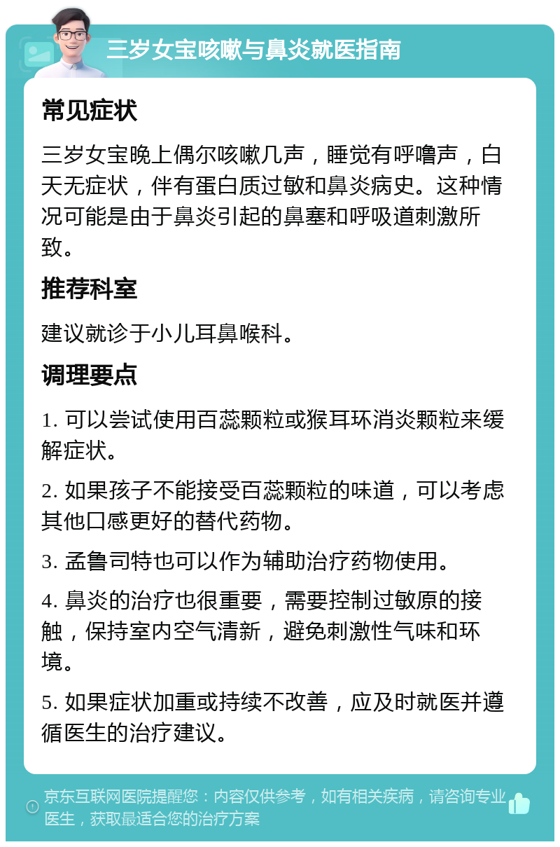 三岁女宝咳嗽与鼻炎就医指南 常见症状 三岁女宝晚上偶尔咳嗽几声，睡觉有呼噜声，白天无症状，伴有蛋白质过敏和鼻炎病史。这种情况可能是由于鼻炎引起的鼻塞和呼吸道刺激所致。 推荐科室 建议就诊于小儿耳鼻喉科。 调理要点 1. 可以尝试使用百蕊颗粒或猴耳环消炎颗粒来缓解症状。 2. 如果孩子不能接受百蕊颗粒的味道，可以考虑其他口感更好的替代药物。 3. 孟鲁司特也可以作为辅助治疗药物使用。 4. 鼻炎的治疗也很重要，需要控制过敏原的接触，保持室内空气清新，避免刺激性气味和环境。 5. 如果症状加重或持续不改善，应及时就医并遵循医生的治疗建议。