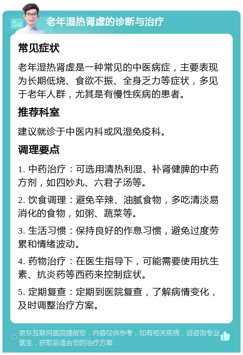 老年湿热肾虚的诊断与治疗 常见症状 老年湿热肾虚是一种常见的中医病症，主要表现为长期低烧、食欲不振、全身乏力等症状，多见于老年人群，尤其是有慢性疾病的患者。 推荐科室 建议就诊于中医内科或风湿免疫科。 调理要点 1. 中药治疗：可选用清热利湿、补肾健脾的中药方剂，如四妙丸、六君子汤等。 2. 饮食调理：避免辛辣、油腻食物，多吃清淡易消化的食物，如粥、蔬菜等。 3. 生活习惯：保持良好的作息习惯，避免过度劳累和情绪波动。 4. 药物治疗：在医生指导下，可能需要使用抗生素、抗炎药等西药来控制症状。 5. 定期复查：定期到医院复查，了解病情变化，及时调整治疗方案。