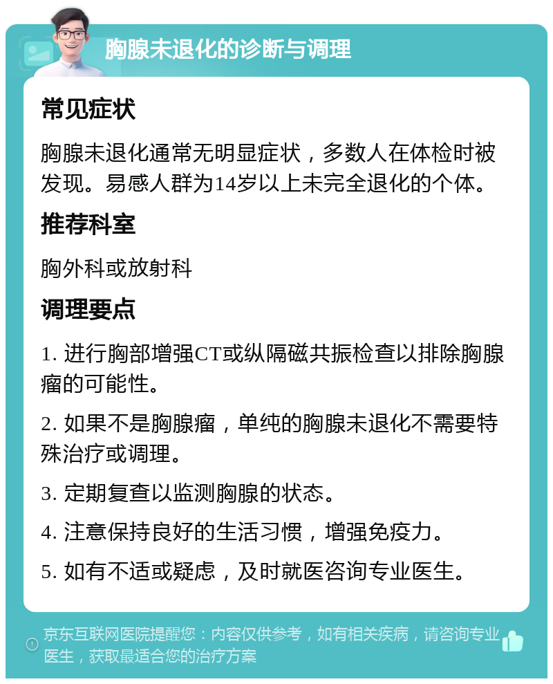 胸腺未退化的诊断与调理 常见症状 胸腺未退化通常无明显症状，多数人在体检时被发现。易感人群为14岁以上未完全退化的个体。 推荐科室 胸外科或放射科 调理要点 1. 进行胸部增强CT或纵隔磁共振检查以排除胸腺瘤的可能性。 2. 如果不是胸腺瘤，单纯的胸腺未退化不需要特殊治疗或调理。 3. 定期复查以监测胸腺的状态。 4. 注意保持良好的生活习惯，增强免疫力。 5. 如有不适或疑虑，及时就医咨询专业医生。