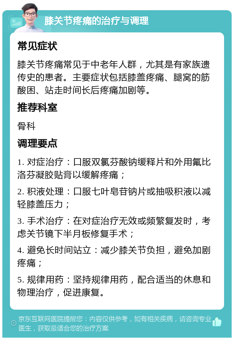 膝关节疼痛的治疗与调理 常见症状 膝关节疼痛常见于中老年人群，尤其是有家族遗传史的患者。主要症状包括膝盖疼痛、腿窝的筋酸困、站走时间长后疼痛加剧等。 推荐科室 骨科 调理要点 1. 对症治疗：口服双氯芬酸钠缓释片和外用氟比洛芬凝胶贴膏以缓解疼痛； 2. 积液处理：口服七叶皂苷钠片或抽吸积液以减轻膝盖压力； 3. 手术治疗：在对症治疗无效或频繁复发时，考虑关节镜下半月板修复手术； 4. 避免长时间站立：减少膝关节负担，避免加剧疼痛； 5. 规律用药：坚持规律用药，配合适当的休息和物理治疗，促进康复。