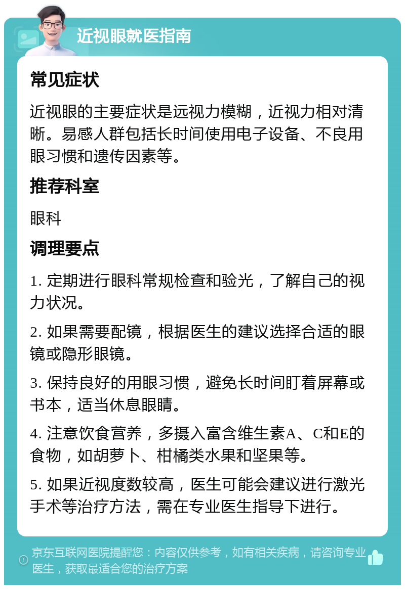 近视眼就医指南 常见症状 近视眼的主要症状是远视力模糊，近视力相对清晰。易感人群包括长时间使用电子设备、不良用眼习惯和遗传因素等。 推荐科室 眼科 调理要点 1. 定期进行眼科常规检查和验光，了解自己的视力状况。 2. 如果需要配镜，根据医生的建议选择合适的眼镜或隐形眼镜。 3. 保持良好的用眼习惯，避免长时间盯着屏幕或书本，适当休息眼睛。 4. 注意饮食营养，多摄入富含维生素A、C和E的食物，如胡萝卜、柑橘类水果和坚果等。 5. 如果近视度数较高，医生可能会建议进行激光手术等治疗方法，需在专业医生指导下进行。