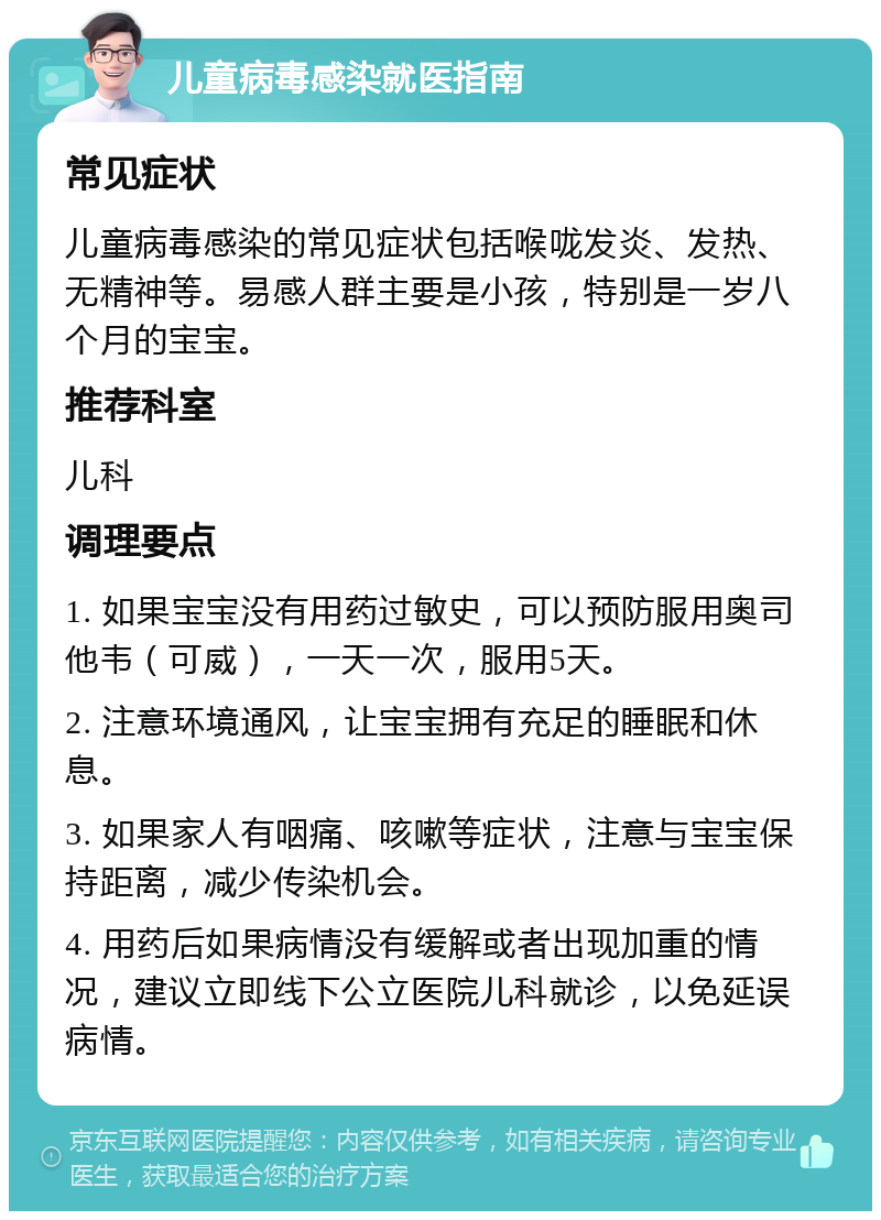 儿童病毒感染就医指南 常见症状 儿童病毒感染的常见症状包括喉咙发炎、发热、无精神等。易感人群主要是小孩，特别是一岁八个月的宝宝。 推荐科室 儿科 调理要点 1. 如果宝宝没有用药过敏史，可以预防服用奥司他韦（可威），一天一次，服用5天。 2. 注意环境通风，让宝宝拥有充足的睡眠和休息。 3. 如果家人有咽痛、咳嗽等症状，注意与宝宝保持距离，减少传染机会。 4. 用药后如果病情没有缓解或者出现加重的情况，建议立即线下公立医院儿科就诊，以免延误病情。