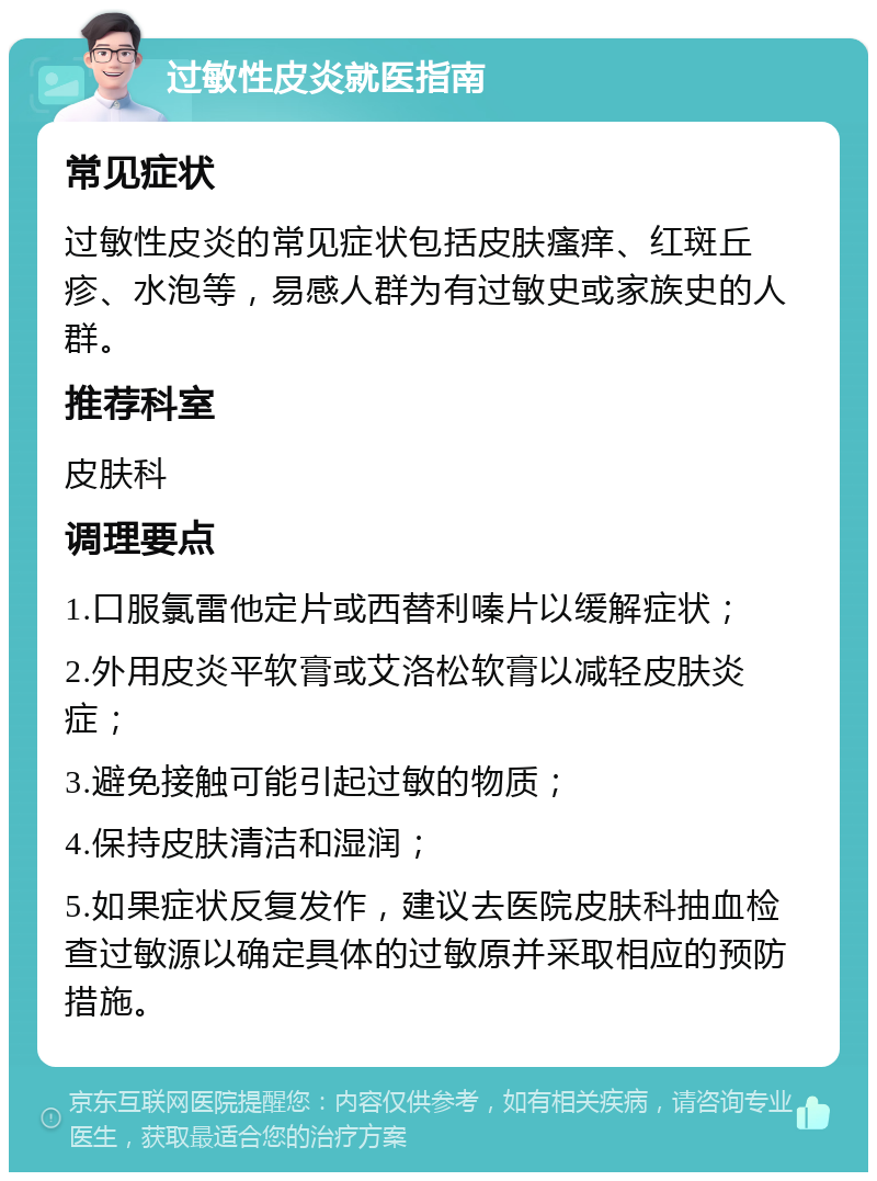 过敏性皮炎就医指南 常见症状 过敏性皮炎的常见症状包括皮肤瘙痒、红斑丘疹、水泡等，易感人群为有过敏史或家族史的人群。 推荐科室 皮肤科 调理要点 1.口服氯雷他定片或西替利嗪片以缓解症状； 2.外用皮炎平软膏或艾洛松软膏以减轻皮肤炎症； 3.避免接触可能引起过敏的物质； 4.保持皮肤清洁和湿润； 5.如果症状反复发作，建议去医院皮肤科抽血检查过敏源以确定具体的过敏原并采取相应的预防措施。