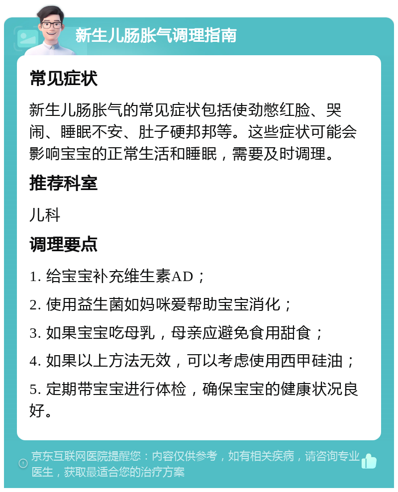 新生儿肠胀气调理指南 常见症状 新生儿肠胀气的常见症状包括使劲憋红脸、哭闹、睡眠不安、肚子硬邦邦等。这些症状可能会影响宝宝的正常生活和睡眠，需要及时调理。 推荐科室 儿科 调理要点 1. 给宝宝补充维生素AD； 2. 使用益生菌如妈咪爱帮助宝宝消化； 3. 如果宝宝吃母乳，母亲应避免食用甜食； 4. 如果以上方法无效，可以考虑使用西甲硅油； 5. 定期带宝宝进行体检，确保宝宝的健康状况良好。