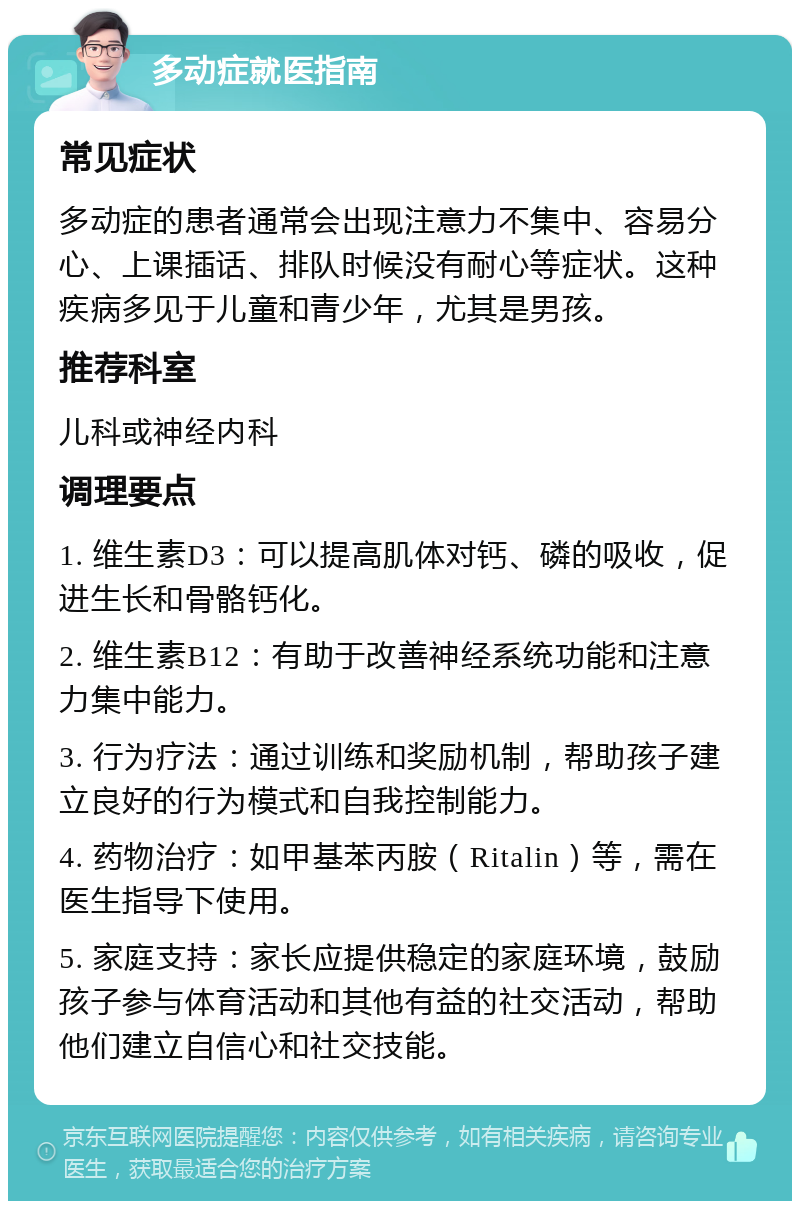 多动症就医指南 常见症状 多动症的患者通常会出现注意力不集中、容易分心、上课插话、排队时候没有耐心等症状。这种疾病多见于儿童和青少年，尤其是男孩。 推荐科室 儿科或神经内科 调理要点 1. 维生素D3：可以提高肌体对钙、磷的吸收，促进生长和骨骼钙化。 2. 维生素B12：有助于改善神经系统功能和注意力集中能力。 3. 行为疗法：通过训练和奖励机制，帮助孩子建立良好的行为模式和自我控制能力。 4. 药物治疗：如甲基苯丙胺（Ritalin）等，需在医生指导下使用。 5. 家庭支持：家长应提供稳定的家庭环境，鼓励孩子参与体育活动和其他有益的社交活动，帮助他们建立自信心和社交技能。