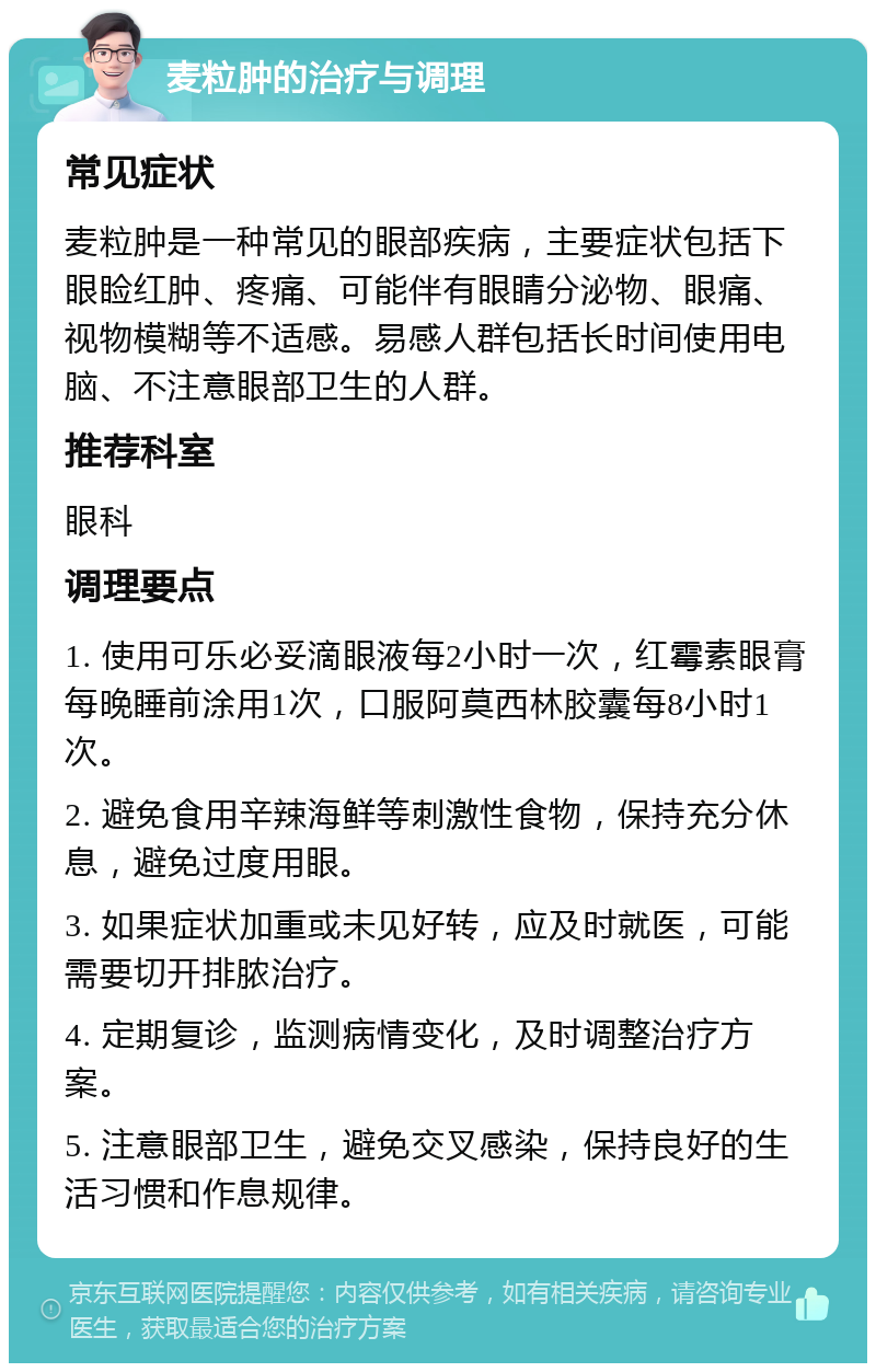 麦粒肿的治疗与调理 常见症状 麦粒肿是一种常见的眼部疾病，主要症状包括下眼睑红肿、疼痛、可能伴有眼睛分泌物、眼痛、视物模糊等不适感。易感人群包括长时间使用电脑、不注意眼部卫生的人群。 推荐科室 眼科 调理要点 1. 使用可乐必妥滴眼液每2小时一次，红霉素眼膏每晚睡前涂用1次，口服阿莫西林胶囊每8小时1次。 2. 避免食用辛辣海鲜等刺激性食物，保持充分休息，避免过度用眼。 3. 如果症状加重或未见好转，应及时就医，可能需要切开排脓治疗。 4. 定期复诊，监测病情变化，及时调整治疗方案。 5. 注意眼部卫生，避免交叉感染，保持良好的生活习惯和作息规律。