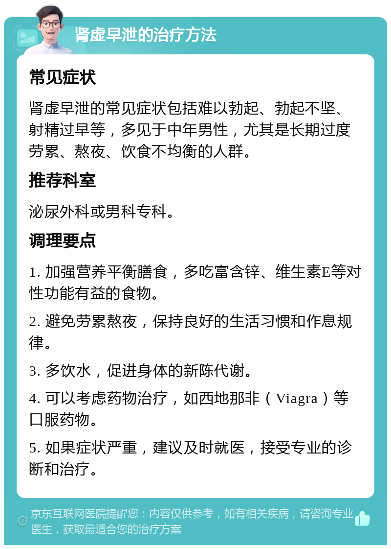 肾虚早泄的治疗方法 常见症状 肾虚早泄的常见症状包括难以勃起、勃起不坚、射精过早等，多见于中年男性，尤其是长期过度劳累、熬夜、饮食不均衡的人群。 推荐科室 泌尿外科或男科专科。 调理要点 1. 加强营养平衡膳食，多吃富含锌、维生素E等对性功能有益的食物。 2. 避免劳累熬夜，保持良好的生活习惯和作息规律。 3. 多饮水，促进身体的新陈代谢。 4. 可以考虑药物治疗，如西地那非（Viagra）等口服药物。 5. 如果症状严重，建议及时就医，接受专业的诊断和治疗。