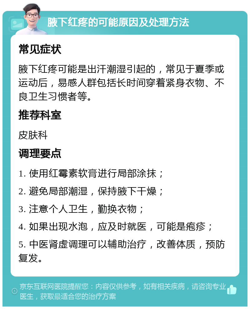 腋下红疼的可能原因及处理方法 常见症状 腋下红疼可能是出汗潮湿引起的，常见于夏季或运动后，易感人群包括长时间穿着紧身衣物、不良卫生习惯者等。 推荐科室 皮肤科 调理要点 1. 使用红霉素软膏进行局部涂抹； 2. 避免局部潮湿，保持腋下干燥； 3. 注意个人卫生，勤换衣物； 4. 如果出现水泡，应及时就医，可能是疱疹； 5. 中医肾虚调理可以辅助治疗，改善体质，预防复发。