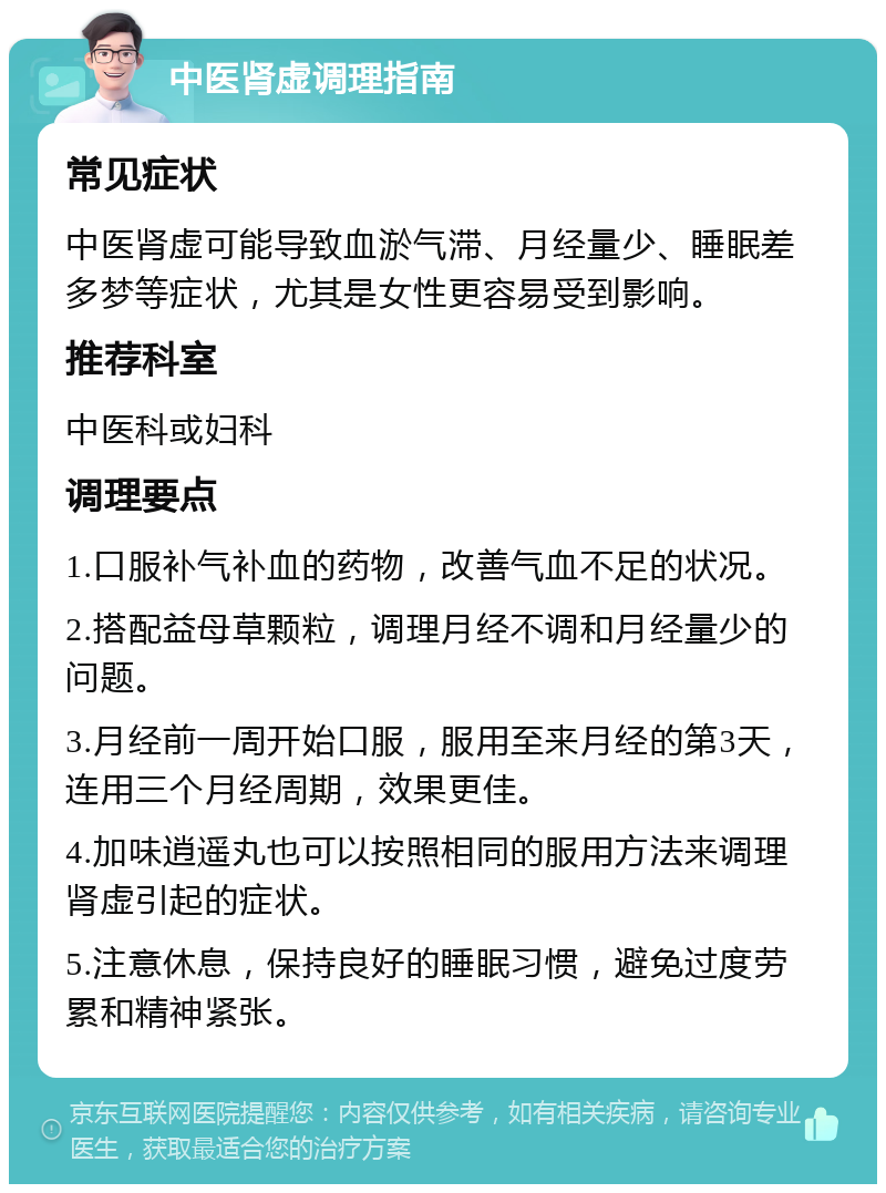 中医肾虚调理指南 常见症状 中医肾虚可能导致血淤气滞、月经量少、睡眠差多梦等症状，尤其是女性更容易受到影响。 推荐科室 中医科或妇科 调理要点 1.口服补气补血的药物，改善气血不足的状况。 2.搭配益母草颗粒，调理月经不调和月经量少的问题。 3.月经前一周开始口服，服用至来月经的第3天，连用三个月经周期，效果更佳。 4.加味逍遥丸也可以按照相同的服用方法来调理肾虚引起的症状。 5.注意休息，保持良好的睡眠习惯，避免过度劳累和精神紧张。