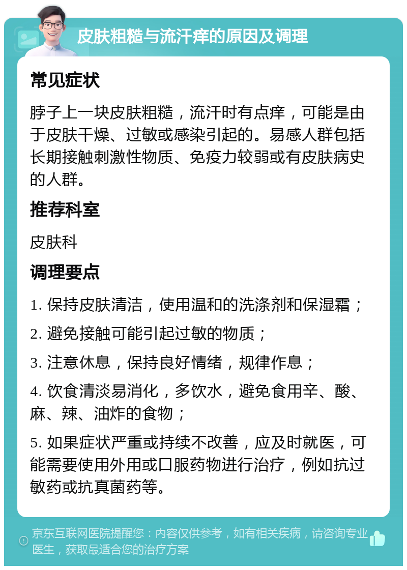 皮肤粗糙与流汗痒的原因及调理 常见症状 脖子上一块皮肤粗糙，流汗时有点痒，可能是由于皮肤干燥、过敏或感染引起的。易感人群包括长期接触刺激性物质、免疫力较弱或有皮肤病史的人群。 推荐科室 皮肤科 调理要点 1. 保持皮肤清洁，使用温和的洗涤剂和保湿霜； 2. 避免接触可能引起过敏的物质； 3. 注意休息，保持良好情绪，规律作息； 4. 饮食清淡易消化，多饮水，避免食用辛、酸、麻、辣、油炸的食物； 5. 如果症状严重或持续不改善，应及时就医，可能需要使用外用或口服药物进行治疗，例如抗过敏药或抗真菌药等。