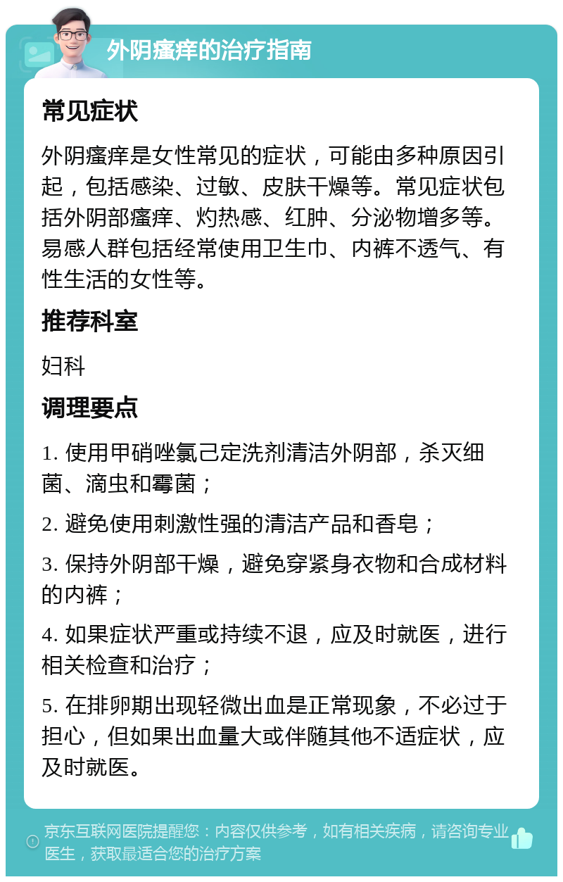 外阴瘙痒的治疗指南 常见症状 外阴瘙痒是女性常见的症状，可能由多种原因引起，包括感染、过敏、皮肤干燥等。常见症状包括外阴部瘙痒、灼热感、红肿、分泌物增多等。易感人群包括经常使用卫生巾、内裤不透气、有性生活的女性等。 推荐科室 妇科 调理要点 1. 使用甲硝唑氯己定洗剂清洁外阴部，杀灭细菌、滴虫和霉菌； 2. 避免使用刺激性强的清洁产品和香皂； 3. 保持外阴部干燥，避免穿紧身衣物和合成材料的内裤； 4. 如果症状严重或持续不退，应及时就医，进行相关检查和治疗； 5. 在排卵期出现轻微出血是正常现象，不必过于担心，但如果出血量大或伴随其他不适症状，应及时就医。