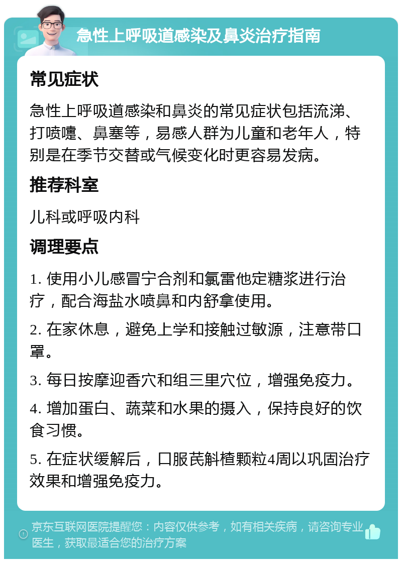 急性上呼吸道感染及鼻炎治疗指南 常见症状 急性上呼吸道感染和鼻炎的常见症状包括流涕、打喷嚏、鼻塞等，易感人群为儿童和老年人，特别是在季节交替或气候变化时更容易发病。 推荐科室 儿科或呼吸内科 调理要点 1. 使用小儿感冒宁合剂和氯雷他定糖浆进行治疗，配合海盐水喷鼻和内舒拿使用。 2. 在家休息，避免上学和接触过敏源，注意带口罩。 3. 每日按摩迎香穴和组三里穴位，增强免疫力。 4. 增加蛋白、蔬菜和水果的摄入，保持良好的饮食习惯。 5. 在症状缓解后，口服芪斛楂颗粒4周以巩固治疗效果和增强免疫力。