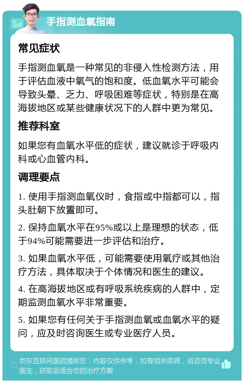 手指测血氧指南 常见症状 手指测血氧是一种常见的非侵入性检测方法，用于评估血液中氧气的饱和度。低血氧水平可能会导致头晕、乏力、呼吸困难等症状，特别是在高海拔地区或某些健康状况下的人群中更为常见。 推荐科室 如果您有血氧水平低的症状，建议就诊于呼吸内科或心血管内科。 调理要点 1. 使用手指测血氧仪时，食指或中指都可以，指头肚朝下放置即可。 2. 保持血氧水平在95%或以上是理想的状态，低于94%可能需要进一步评估和治疗。 3. 如果血氧水平低，可能需要使用氧疗或其他治疗方法，具体取决于个体情况和医生的建议。 4. 在高海拔地区或有呼吸系统疾病的人群中，定期监测血氧水平非常重要。 5. 如果您有任何关于手指测血氧或血氧水平的疑问，应及时咨询医生或专业医疗人员。