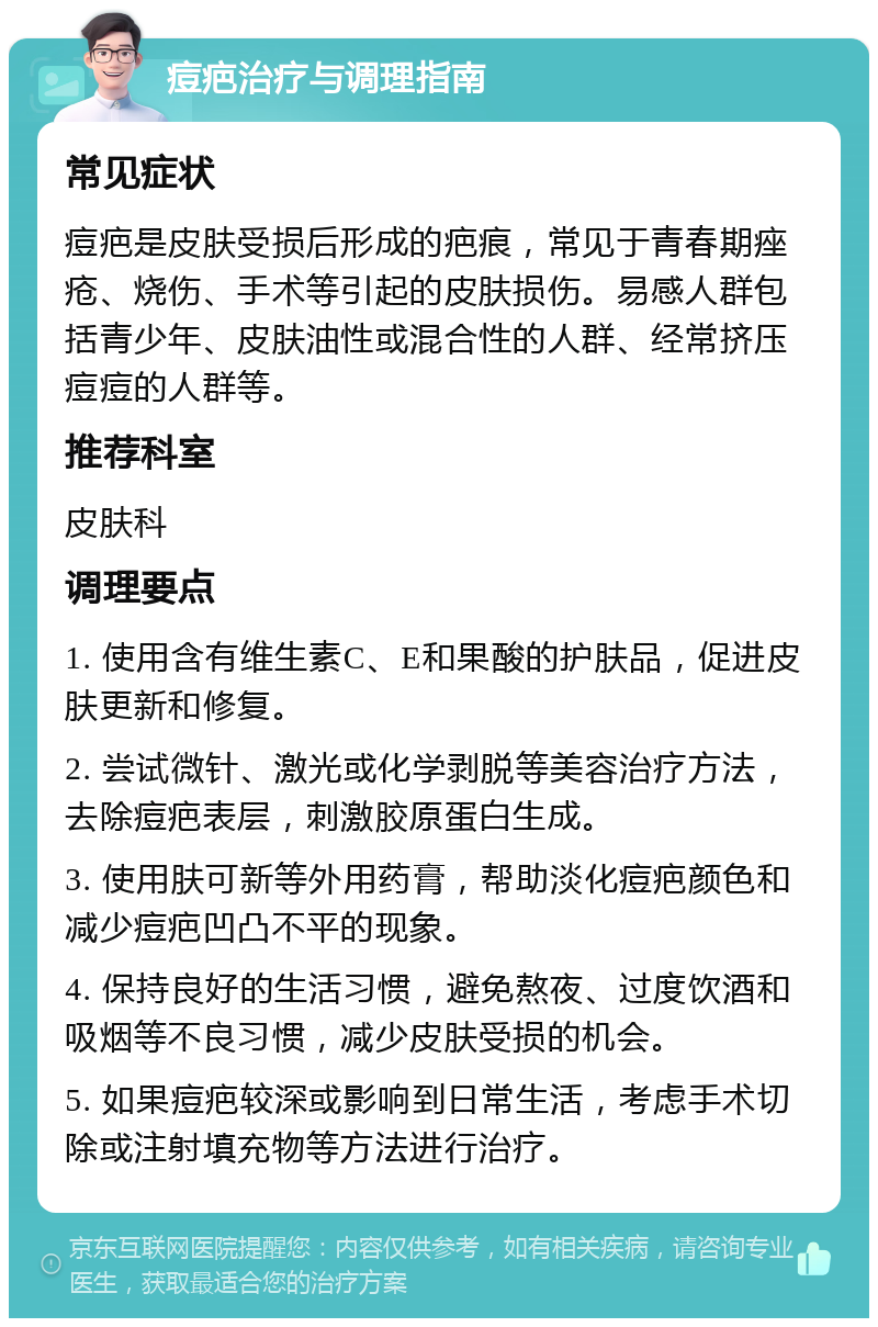 痘疤治疗与调理指南 常见症状 痘疤是皮肤受损后形成的疤痕，常见于青春期痤疮、烧伤、手术等引起的皮肤损伤。易感人群包括青少年、皮肤油性或混合性的人群、经常挤压痘痘的人群等。 推荐科室 皮肤科 调理要点 1. 使用含有维生素C、E和果酸的护肤品，促进皮肤更新和修复。 2. 尝试微针、激光或化学剥脱等美容治疗方法，去除痘疤表层，刺激胶原蛋白生成。 3. 使用肤可新等外用药膏，帮助淡化痘疤颜色和减少痘疤凹凸不平的现象。 4. 保持良好的生活习惯，避免熬夜、过度饮酒和吸烟等不良习惯，减少皮肤受损的机会。 5. 如果痘疤较深或影响到日常生活，考虑手术切除或注射填充物等方法进行治疗。