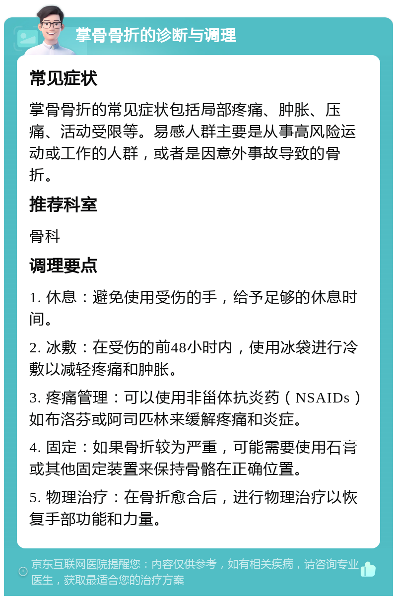 掌骨骨折的诊断与调理 常见症状 掌骨骨折的常见症状包括局部疼痛、肿胀、压痛、活动受限等。易感人群主要是从事高风险运动或工作的人群，或者是因意外事故导致的骨折。 推荐科室 骨科 调理要点 1. 休息：避免使用受伤的手，给予足够的休息时间。 2. 冰敷：在受伤的前48小时内，使用冰袋进行冷敷以减轻疼痛和肿胀。 3. 疼痛管理：可以使用非甾体抗炎药（NSAIDs）如布洛芬或阿司匹林来缓解疼痛和炎症。 4. 固定：如果骨折较为严重，可能需要使用石膏或其他固定装置来保持骨骼在正确位置。 5. 物理治疗：在骨折愈合后，进行物理治疗以恢复手部功能和力量。