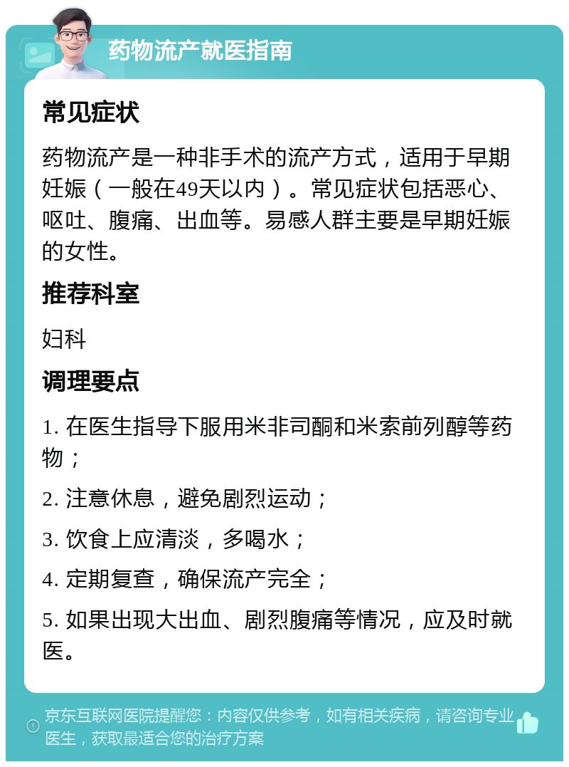 药物流产就医指南 常见症状 药物流产是一种非手术的流产方式，适用于早期妊娠（一般在49天以内）。常见症状包括恶心、呕吐、腹痛、出血等。易感人群主要是早期妊娠的女性。 推荐科室 妇科 调理要点 1. 在医生指导下服用米非司酮和米索前列醇等药物； 2. 注意休息，避免剧烈运动； 3. 饮食上应清淡，多喝水； 4. 定期复查，确保流产完全； 5. 如果出现大出血、剧烈腹痛等情况，应及时就医。