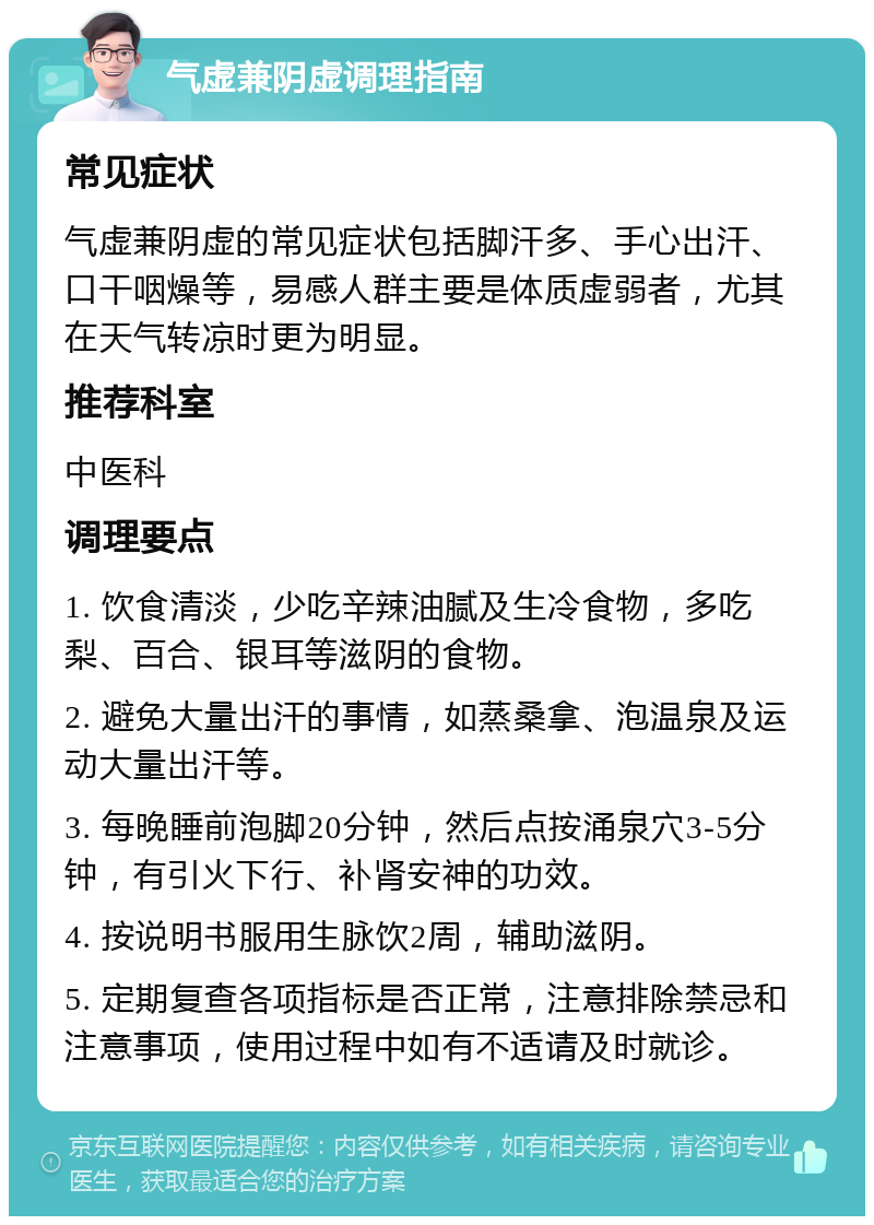 气虚兼阴虚调理指南 常见症状 气虚兼阴虚的常见症状包括脚汗多、手心出汗、口干咽燥等，易感人群主要是体质虚弱者，尤其在天气转凉时更为明显。 推荐科室 中医科 调理要点 1. 饮食清淡，少吃辛辣油腻及生冷食物，多吃梨、百合、银耳等滋阴的食物。 2. 避免大量出汗的事情，如蒸桑拿、泡温泉及运动大量出汗等。 3. 每晚睡前泡脚20分钟，然后点按涌泉穴3-5分钟，有引火下行、补肾安神的功效。 4. 按说明书服用生脉饮2周，辅助滋阴。 5. 定期复查各项指标是否正常，注意排除禁忌和注意事项，使用过程中如有不适请及时就诊。