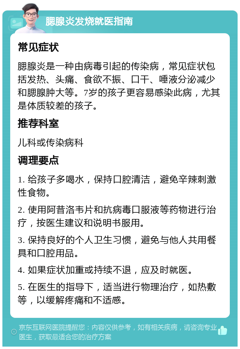 腮腺炎发烧就医指南 常见症状 腮腺炎是一种由病毒引起的传染病，常见症状包括发热、头痛、食欲不振、口干、唾液分泌减少和腮腺肿大等。7岁的孩子更容易感染此病，尤其是体质较差的孩子。 推荐科室 儿科或传染病科 调理要点 1. 给孩子多喝水，保持口腔清洁，避免辛辣刺激性食物。 2. 使用阿昔洛韦片和抗病毒口服液等药物进行治疗，按医生建议和说明书服用。 3. 保持良好的个人卫生习惯，避免与他人共用餐具和口腔用品。 4. 如果症状加重或持续不退，应及时就医。 5. 在医生的指导下，适当进行物理治疗，如热敷等，以缓解疼痛和不适感。