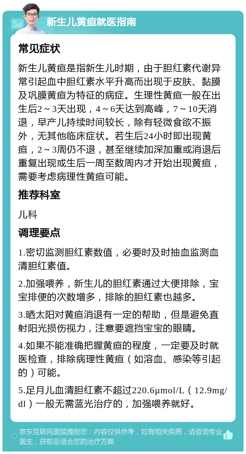 新生儿黄疸就医指南 常见症状 新生儿黄疸是指新生儿时期，由于胆红素代谢异常引起血中胆红素水平升高而出现于皮肤、黏膜及巩膜黄疸为特征的病症。生理性黄疸一般在出生后2～3天出现，4～6天达到高峰，7～10天消退，早产儿持续时间较长，除有轻微食欲不振外，无其他临床症状。若生后24小时即出现黄疸，2～3周仍不退，甚至继续加深加重或消退后重复出现或生后一周至数周内才开始出现黄疸，需要考虑病理性黄疸可能。 推荐科室 儿科 调理要点 1.密切监测胆红素数值，必要时及时抽血监测血清胆红素值。 2.加强喂养，新生儿的胆红素通过大便排除，宝宝排便的次数增多，排除的胆红素也越多。 3.晒太阳对黄疸消退有一定的帮助，但是避免直射阳光损伤视力，注意要遮挡宝宝的眼睛。 4.如果不能准确把握黄疸的程度，一定要及时就医检查，排除病理性黄疸（如溶血、感染等引起的）可能。 5.足月儿血清胆红素不超过220.6µmol/L（12.9mg/dl）一般无需蓝光治疗的，加强喂养就好。