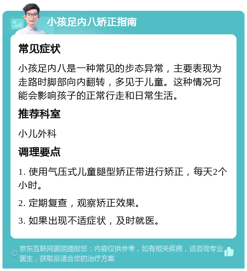 小孩足内八矫正指南 常见症状 小孩足内八是一种常见的步态异常，主要表现为走路时脚部向内翻转，多见于儿童。这种情况可能会影响孩子的正常行走和日常生活。 推荐科室 小儿外科 调理要点 1. 使用气压式儿童腿型矫正带进行矫正，每天2个小时。 2. 定期复查，观察矫正效果。 3. 如果出现不适症状，及时就医。