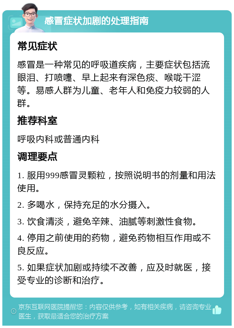 感冒症状加剧的处理指南 常见症状 感冒是一种常见的呼吸道疾病，主要症状包括流眼泪、打喷嚏、早上起来有深色痰、喉咙干涩等。易感人群为儿童、老年人和免疫力较弱的人群。 推荐科室 呼吸内科或普通内科 调理要点 1. 服用999感冒灵颗粒，按照说明书的剂量和用法使用。 2. 多喝水，保持充足的水分摄入。 3. 饮食清淡，避免辛辣、油腻等刺激性食物。 4. 停用之前使用的药物，避免药物相互作用或不良反应。 5. 如果症状加剧或持续不改善，应及时就医，接受专业的诊断和治疗。