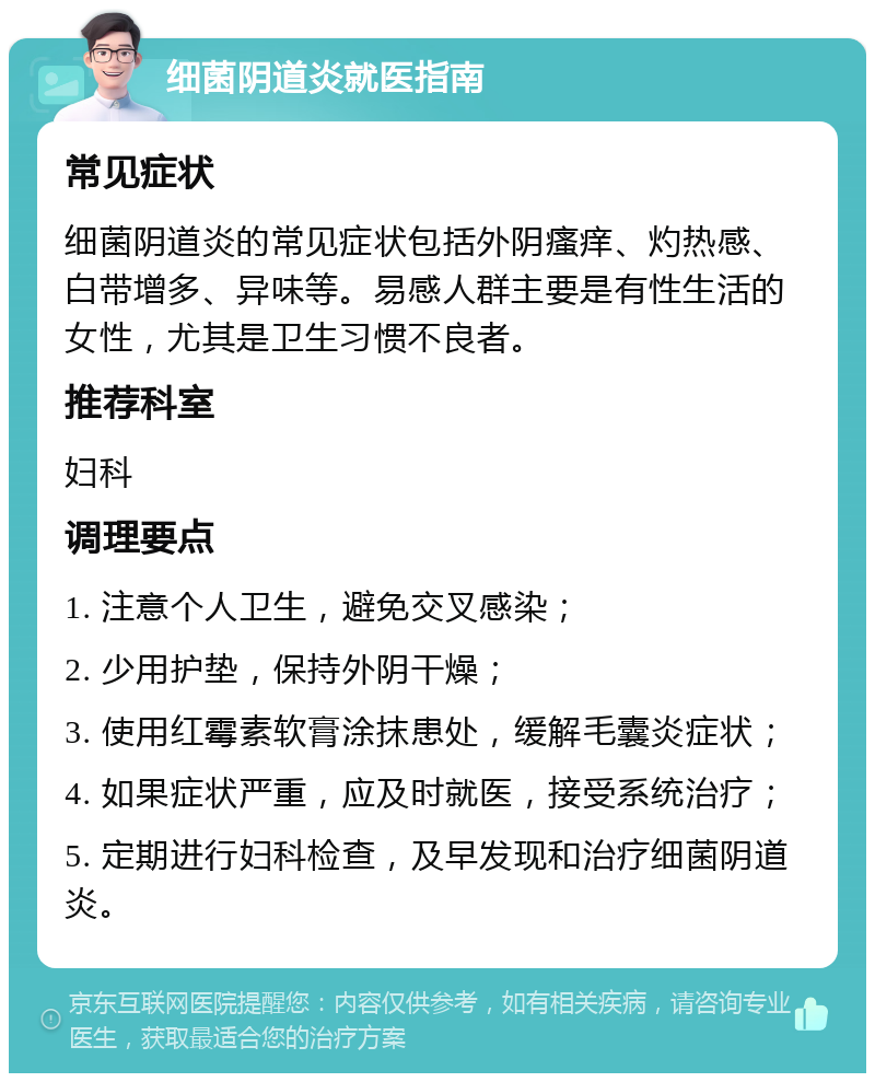 细菌阴道炎就医指南 常见症状 细菌阴道炎的常见症状包括外阴瘙痒、灼热感、白带增多、异味等。易感人群主要是有性生活的女性，尤其是卫生习惯不良者。 推荐科室 妇科 调理要点 1. 注意个人卫生，避免交叉感染； 2. 少用护垫，保持外阴干燥； 3. 使用红霉素软膏涂抹患处，缓解毛囊炎症状； 4. 如果症状严重，应及时就医，接受系统治疗； 5. 定期进行妇科检查，及早发现和治疗细菌阴道炎。