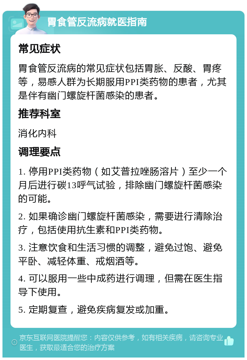 胃食管反流病就医指南 常见症状 胃食管反流病的常见症状包括胃胀、反酸、胃疼等，易感人群为长期服用PPI类药物的患者，尤其是伴有幽门螺旋杆菌感染的患者。 推荐科室 消化内科 调理要点 1. 停用PPI类药物（如艾普拉唑肠溶片）至少一个月后进行碳13呼气试验，排除幽门螺旋杆菌感染的可能。 2. 如果确诊幽门螺旋杆菌感染，需要进行清除治疗，包括使用抗生素和PPI类药物。 3. 注意饮食和生活习惯的调整，避免过饱、避免平卧、减轻体重、戒烟酒等。 4. 可以服用一些中成药进行调理，但需在医生指导下使用。 5. 定期复查，避免疾病复发或加重。