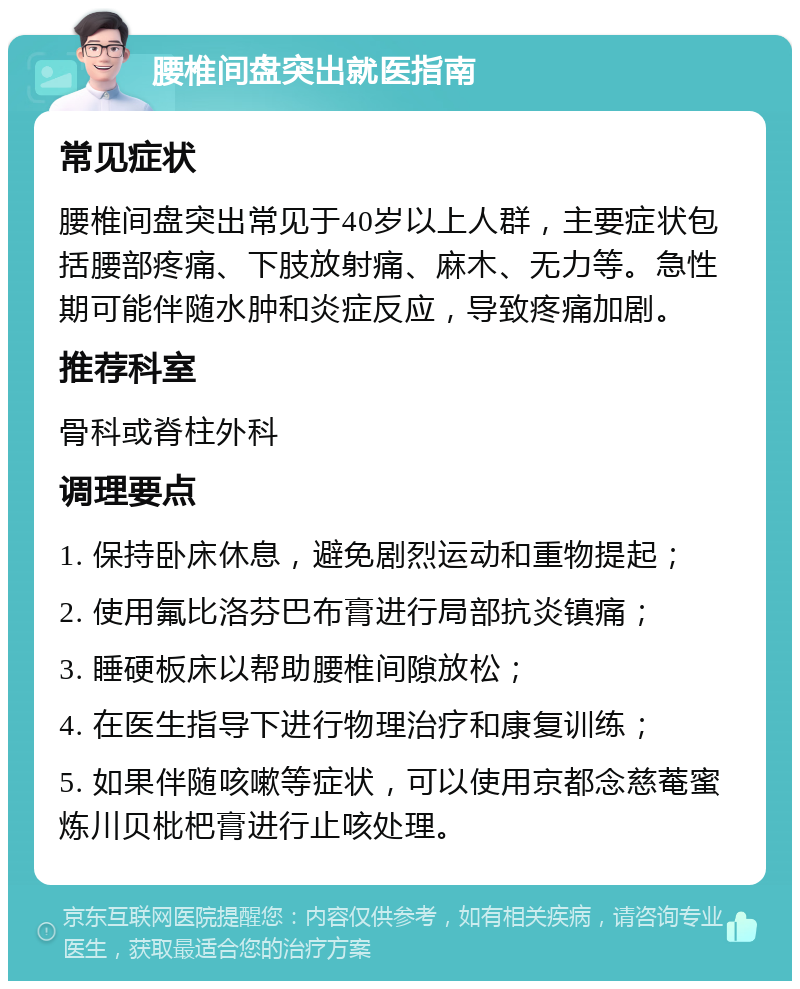 腰椎间盘突出就医指南 常见症状 腰椎间盘突出常见于40岁以上人群，主要症状包括腰部疼痛、下肢放射痛、麻木、无力等。急性期可能伴随水肿和炎症反应，导致疼痛加剧。 推荐科室 骨科或脊柱外科 调理要点 1. 保持卧床休息，避免剧烈运动和重物提起； 2. 使用氟比洛芬巴布膏进行局部抗炎镇痛； 3. 睡硬板床以帮助腰椎间隙放松； 4. 在医生指导下进行物理治疗和康复训练； 5. 如果伴随咳嗽等症状，可以使用京都念慈菴蜜炼川贝枇杷膏进行止咳处理。