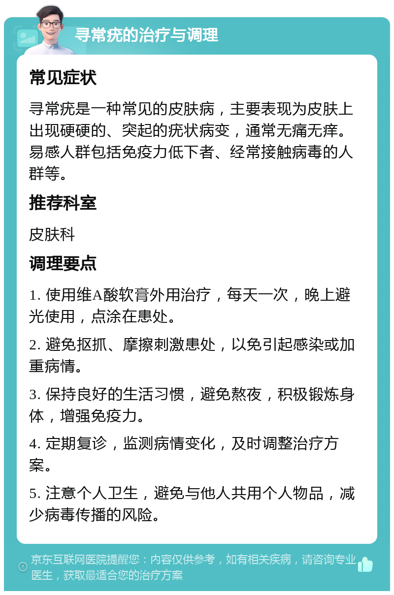 寻常疣的治疗与调理 常见症状 寻常疣是一种常见的皮肤病，主要表现为皮肤上出现硬硬的、突起的疣状病变，通常无痛无痒。易感人群包括免疫力低下者、经常接触病毒的人群等。 推荐科室 皮肤科 调理要点 1. 使用维A酸软膏外用治疗，每天一次，晚上避光使用，点涂在患处。 2. 避免抠抓、摩擦刺激患处，以免引起感染或加重病情。 3. 保持良好的生活习惯，避免熬夜，积极锻炼身体，增强免疫力。 4. 定期复诊，监测病情变化，及时调整治疗方案。 5. 注意个人卫生，避免与他人共用个人物品，减少病毒传播的风险。