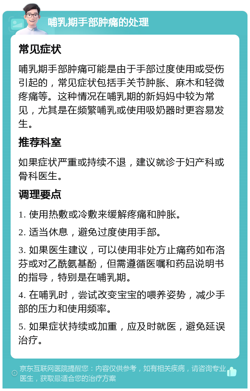 哺乳期手部肿痛的处理 常见症状 哺乳期手部肿痛可能是由于手部过度使用或受伤引起的，常见症状包括手关节肿胀、麻木和轻微疼痛等。这种情况在哺乳期的新妈妈中较为常见，尤其是在频繁哺乳或使用吸奶器时更容易发生。 推荐科室 如果症状严重或持续不退，建议就诊于妇产科或骨科医生。 调理要点 1. 使用热敷或冷敷来缓解疼痛和肿胀。 2. 适当休息，避免过度使用手部。 3. 如果医生建议，可以使用非处方止痛药如布洛芬或对乙酰氨基酚，但需遵循医嘱和药品说明书的指导，特别是在哺乳期。 4. 在哺乳时，尝试改变宝宝的喂养姿势，减少手部的压力和使用频率。 5. 如果症状持续或加重，应及时就医，避免延误治疗。