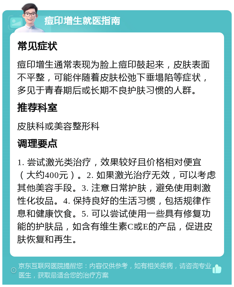 痘印增生就医指南 常见症状 痘印增生通常表现为脸上痘印鼓起来，皮肤表面不平整，可能伴随着皮肤松弛下垂塌陷等症状，多见于青春期后或长期不良护肤习惯的人群。 推荐科室 皮肤科或美容整形科 调理要点 1. 尝试激光类治疗，效果较好且价格相对便宜（大约400元）。2. 如果激光治疗无效，可以考虑其他美容手段。3. 注意日常护肤，避免使用刺激性化妆品。4. 保持良好的生活习惯，包括规律作息和健康饮食。5. 可以尝试使用一些具有修复功能的护肤品，如含有维生素C或E的产品，促进皮肤恢复和再生。