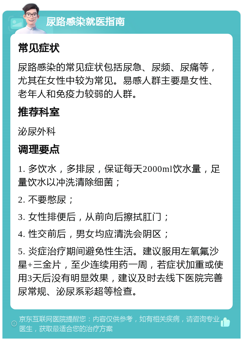 尿路感染就医指南 常见症状 尿路感染的常见症状包括尿急、尿频、尿痛等，尤其在女性中较为常见。易感人群主要是女性、老年人和免疫力较弱的人群。 推荐科室 泌尿外科 调理要点 1. 多饮水，多排尿，保证每天2000ml饮水量，足量饮水以冲洗清除细菌； 2. 不要憋尿； 3. 女性排便后，从前向后擦拭肛门； 4. 性交前后，男女均应清洗会阴区； 5. 炎症治疗期间避免性生活。建议服用左氧氟沙星+三金片，至少连续用药一周，若症状加重或使用3天后没有明显效果，建议及时去线下医院完善尿常规、泌尿系彩超等检查。