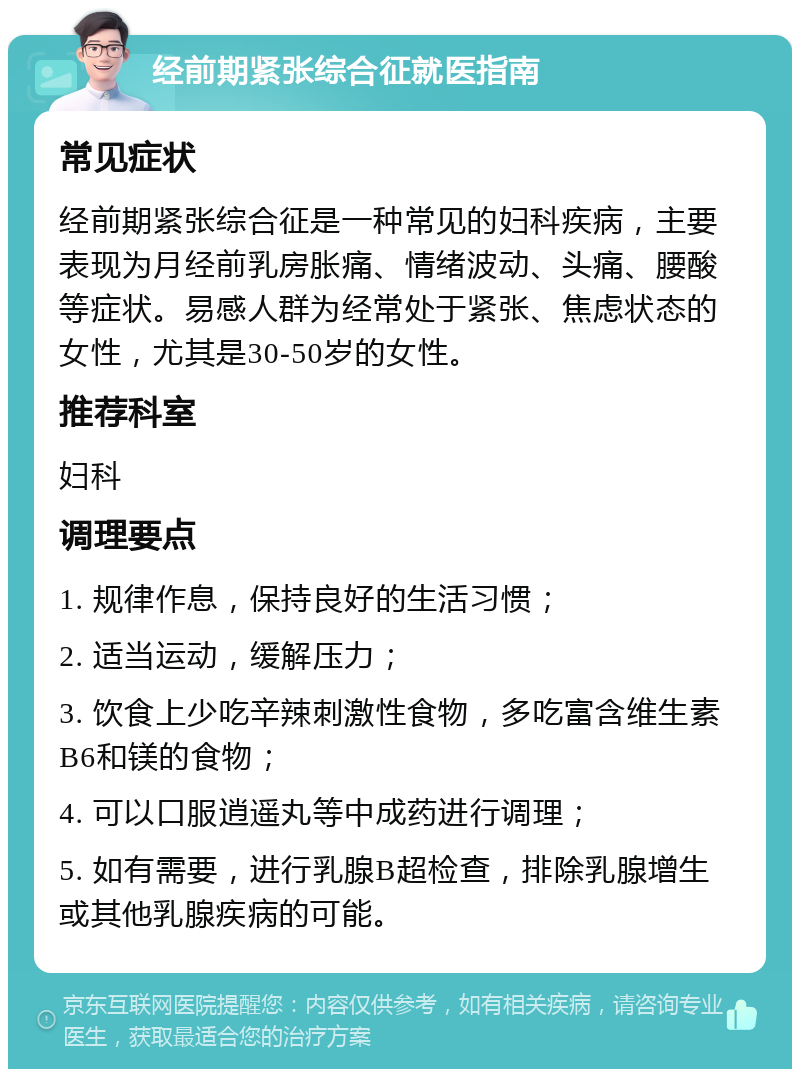 经前期紧张综合征就医指南 常见症状 经前期紧张综合征是一种常见的妇科疾病，主要表现为月经前乳房胀痛、情绪波动、头痛、腰酸等症状。易感人群为经常处于紧张、焦虑状态的女性，尤其是30-50岁的女性。 推荐科室 妇科 调理要点 1. 规律作息，保持良好的生活习惯； 2. 适当运动，缓解压力； 3. 饮食上少吃辛辣刺激性食物，多吃富含维生素B6和镁的食物； 4. 可以口服逍遥丸等中成药进行调理； 5. 如有需要，进行乳腺B超检查，排除乳腺增生或其他乳腺疾病的可能。