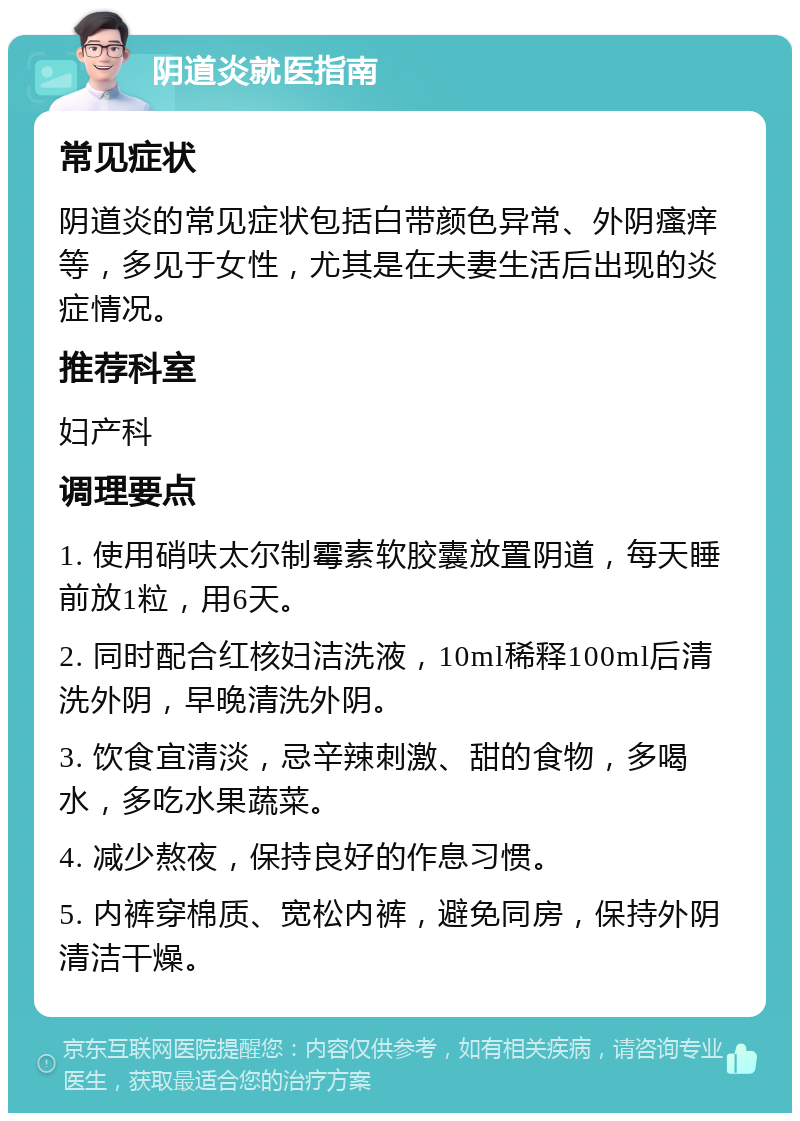 阴道炎就医指南 常见症状 阴道炎的常见症状包括白带颜色异常、外阴瘙痒等，多见于女性，尤其是在夫妻生活后出现的炎症情况。 推荐科室 妇产科 调理要点 1. 使用硝呋太尔制霉素软胶囊放置阴道，每天睡前放1粒，用6天。 2. 同时配合红核妇洁洗液，10ml稀释100ml后清洗外阴，早晚清洗外阴。 3. 饮食宜清淡，忌辛辣刺激、甜的食物，多喝水，多吃水果蔬菜。 4. 减少熬夜，保持良好的作息习惯。 5. 内裤穿棉质、宽松内裤，避免同房，保持外阴清洁干燥。