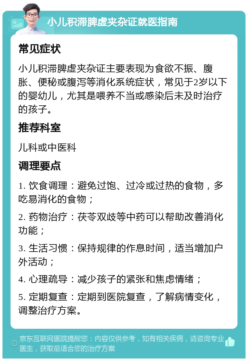 小儿积滞脾虚夹杂证就医指南 常见症状 小儿积滞脾虚夹杂证主要表现为食欲不振、腹胀、便秘或腹泻等消化系统症状，常见于2岁以下的婴幼儿，尤其是喂养不当或感染后未及时治疗的孩子。 推荐科室 儿科或中医科 调理要点 1. 饮食调理：避免过饱、过冷或过热的食物，多吃易消化的食物； 2. 药物治疗：茯苓双歧等中药可以帮助改善消化功能； 3. 生活习惯：保持规律的作息时间，适当增加户外活动； 4. 心理疏导：减少孩子的紧张和焦虑情绪； 5. 定期复查：定期到医院复查，了解病情变化，调整治疗方案。