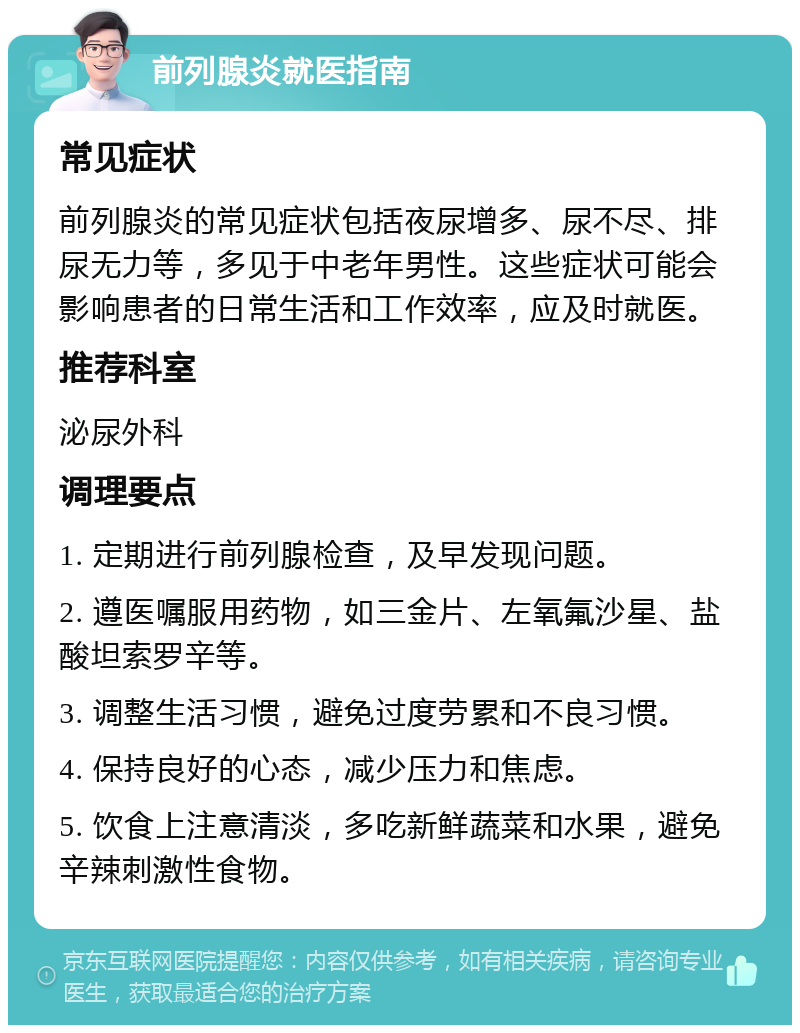 前列腺炎就医指南 常见症状 前列腺炎的常见症状包括夜尿增多、尿不尽、排尿无力等，多见于中老年男性。这些症状可能会影响患者的日常生活和工作效率，应及时就医。 推荐科室 泌尿外科 调理要点 1. 定期进行前列腺检查，及早发现问题。 2. 遵医嘱服用药物，如三金片、左氧氟沙星、盐酸坦索罗辛等。 3. 调整生活习惯，避免过度劳累和不良习惯。 4. 保持良好的心态，减少压力和焦虑。 5. 饮食上注意清淡，多吃新鲜蔬菜和水果，避免辛辣刺激性食物。