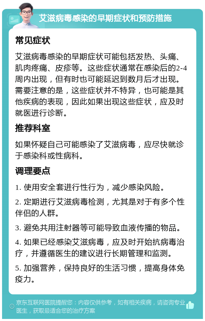 艾滋病毒感染的早期症状和预防措施 常见症状 艾滋病毒感染的早期症状可能包括发热、头痛、肌肉疼痛、皮疹等。这些症状通常在感染后的2-4周内出现，但有时也可能延迟到数月后才出现。需要注意的是，这些症状并不特异，也可能是其他疾病的表现，因此如果出现这些症状，应及时就医进行诊断。 推荐科室 如果怀疑自己可能感染了艾滋病毒，应尽快就诊于感染科或性病科。 调理要点 1. 使用安全套进行性行为，减少感染风险。 2. 定期进行艾滋病毒检测，尤其是对于有多个性伴侣的人群。 3. 避免共用注射器等可能导致血液传播的物品。 4. 如果已经感染艾滋病毒，应及时开始抗病毒治疗，并遵循医生的建议进行长期管理和监测。 5. 加强营养，保持良好的生活习惯，提高身体免疫力。