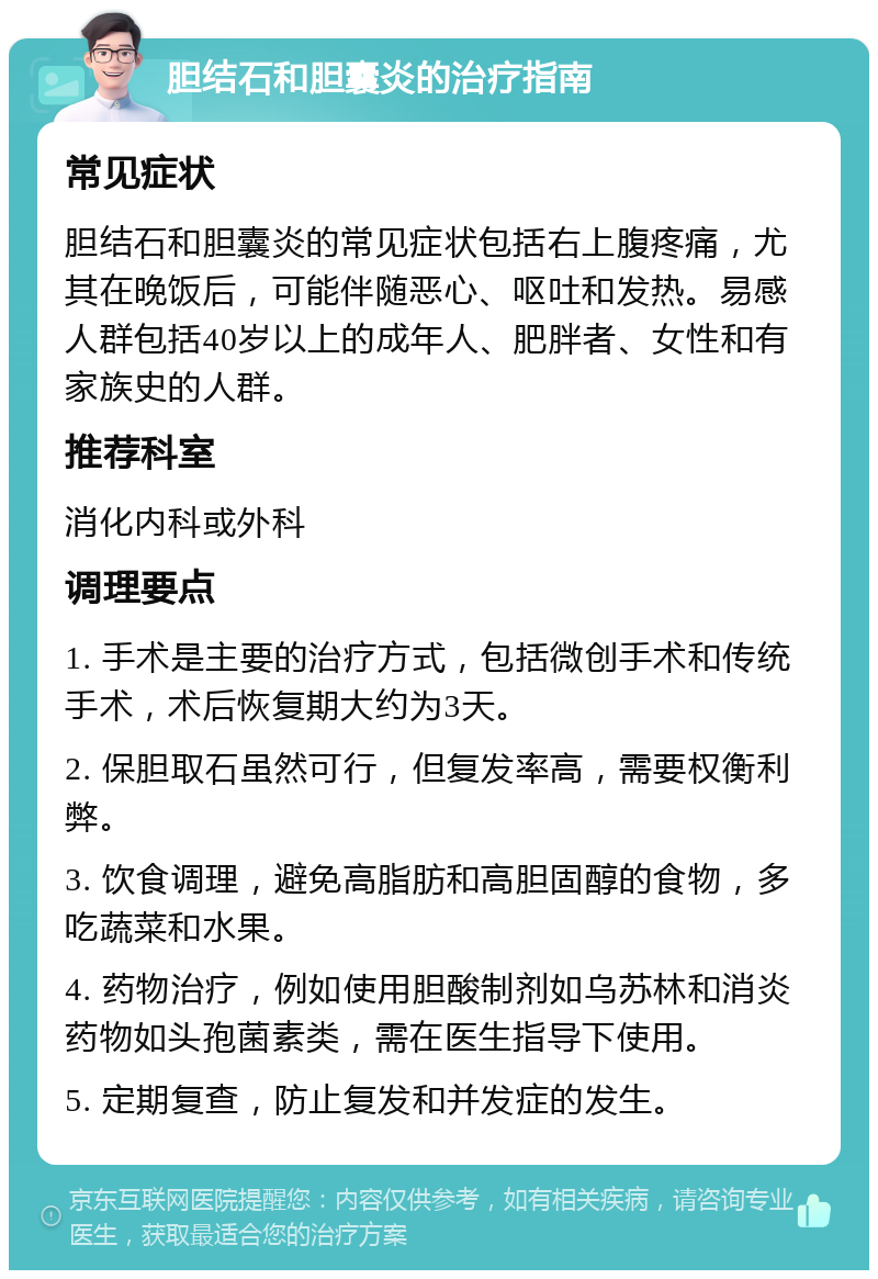 胆结石和胆囊炎的治疗指南 常见症状 胆结石和胆囊炎的常见症状包括右上腹疼痛，尤其在晚饭后，可能伴随恶心、呕吐和发热。易感人群包括40岁以上的成年人、肥胖者、女性和有家族史的人群。 推荐科室 消化内科或外科 调理要点 1. 手术是主要的治疗方式，包括微创手术和传统手术，术后恢复期大约为3天。 2. 保胆取石虽然可行，但复发率高，需要权衡利弊。 3. 饮食调理，避免高脂肪和高胆固醇的食物，多吃蔬菜和水果。 4. 药物治疗，例如使用胆酸制剂如乌苏林和消炎药物如头孢菌素类，需在医生指导下使用。 5. 定期复查，防止复发和并发症的发生。