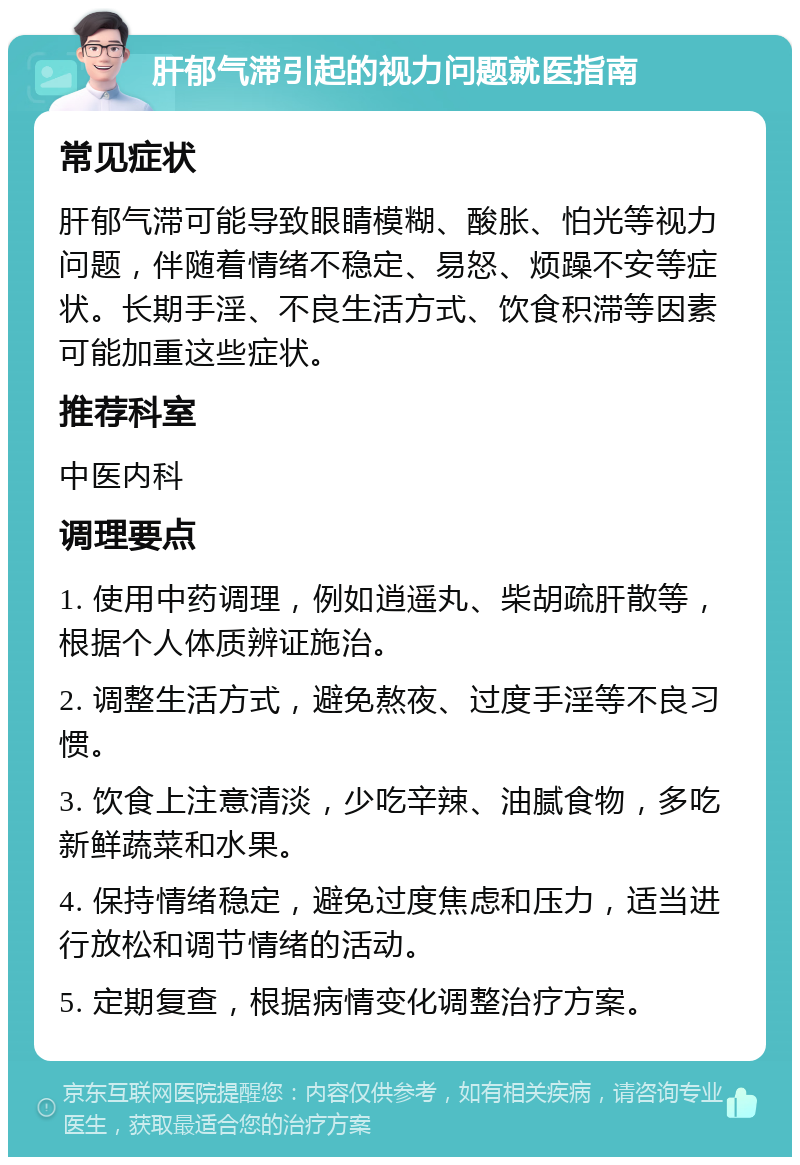 肝郁气滞引起的视力问题就医指南 常见症状 肝郁气滞可能导致眼睛模糊、酸胀、怕光等视力问题，伴随着情绪不稳定、易怒、烦躁不安等症状。长期手淫、不良生活方式、饮食积滞等因素可能加重这些症状。 推荐科室 中医内科 调理要点 1. 使用中药调理，例如逍遥丸、柴胡疏肝散等，根据个人体质辨证施治。 2. 调整生活方式，避免熬夜、过度手淫等不良习惯。 3. 饮食上注意清淡，少吃辛辣、油腻食物，多吃新鲜蔬菜和水果。 4. 保持情绪稳定，避免过度焦虑和压力，适当进行放松和调节情绪的活动。 5. 定期复查，根据病情变化调整治疗方案。