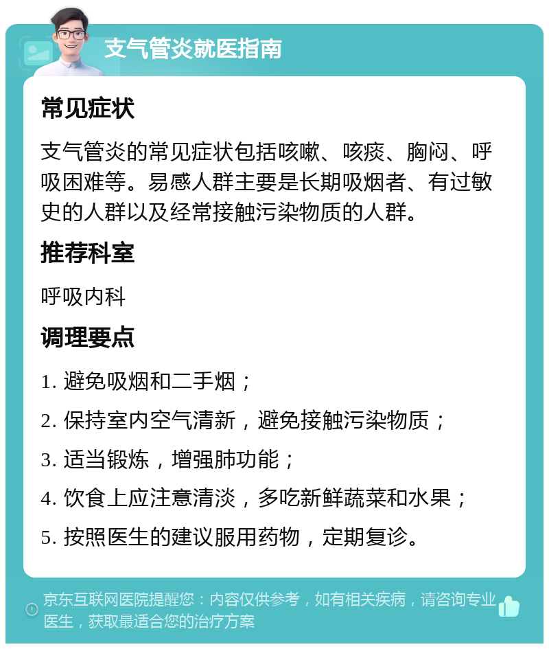 支气管炎就医指南 常见症状 支气管炎的常见症状包括咳嗽、咳痰、胸闷、呼吸困难等。易感人群主要是长期吸烟者、有过敏史的人群以及经常接触污染物质的人群。 推荐科室 呼吸内科 调理要点 1. 避免吸烟和二手烟； 2. 保持室内空气清新，避免接触污染物质； 3. 适当锻炼，增强肺功能； 4. 饮食上应注意清淡，多吃新鲜蔬菜和水果； 5. 按照医生的建议服用药物，定期复诊。