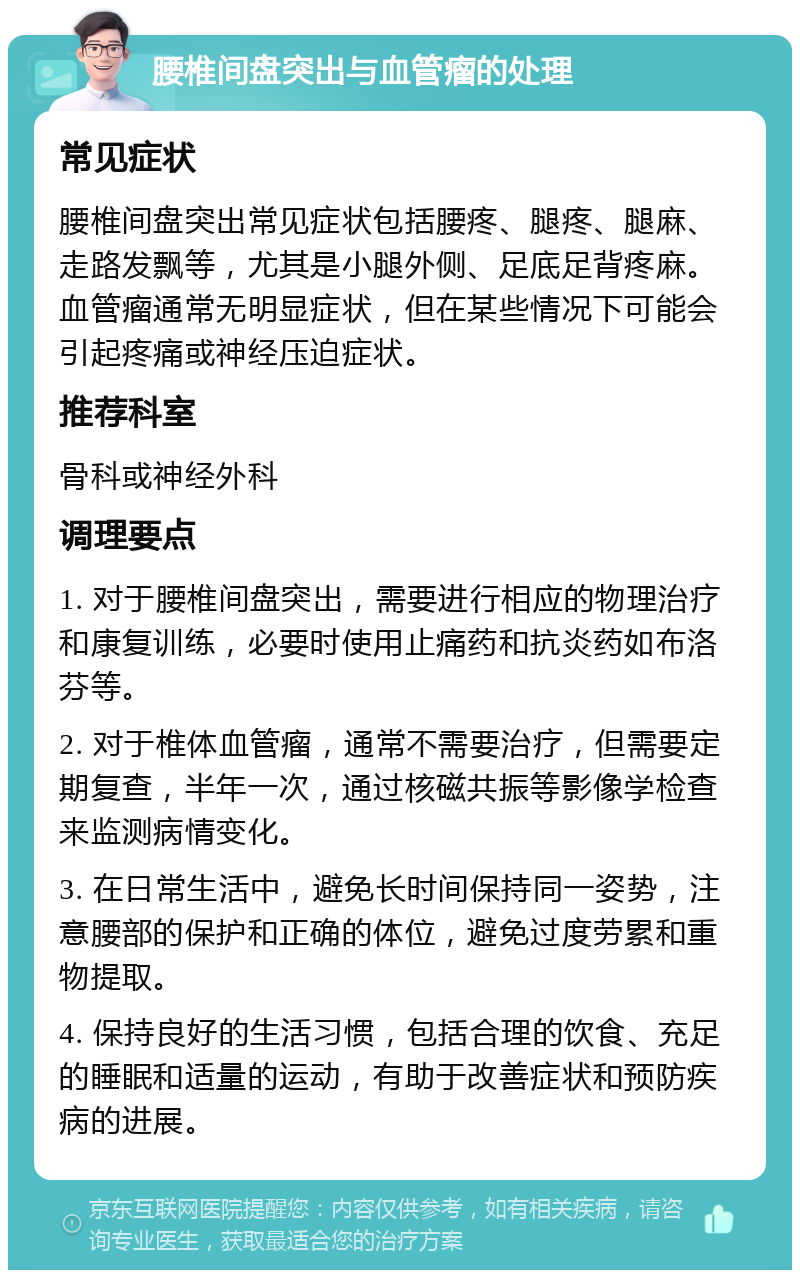 腰椎间盘突出与血管瘤的处理 常见症状 腰椎间盘突出常见症状包括腰疼、腿疼、腿麻、走路发飘等，尤其是小腿外侧、足底足背疼麻。血管瘤通常无明显症状，但在某些情况下可能会引起疼痛或神经压迫症状。 推荐科室 骨科或神经外科 调理要点 1. 对于腰椎间盘突出，需要进行相应的物理治疗和康复训练，必要时使用止痛药和抗炎药如布洛芬等。 2. 对于椎体血管瘤，通常不需要治疗，但需要定期复查，半年一次，通过核磁共振等影像学检查来监测病情变化。 3. 在日常生活中，避免长时间保持同一姿势，注意腰部的保护和正确的体位，避免过度劳累和重物提取。 4. 保持良好的生活习惯，包括合理的饮食、充足的睡眠和适量的运动，有助于改善症状和预防疾病的进展。