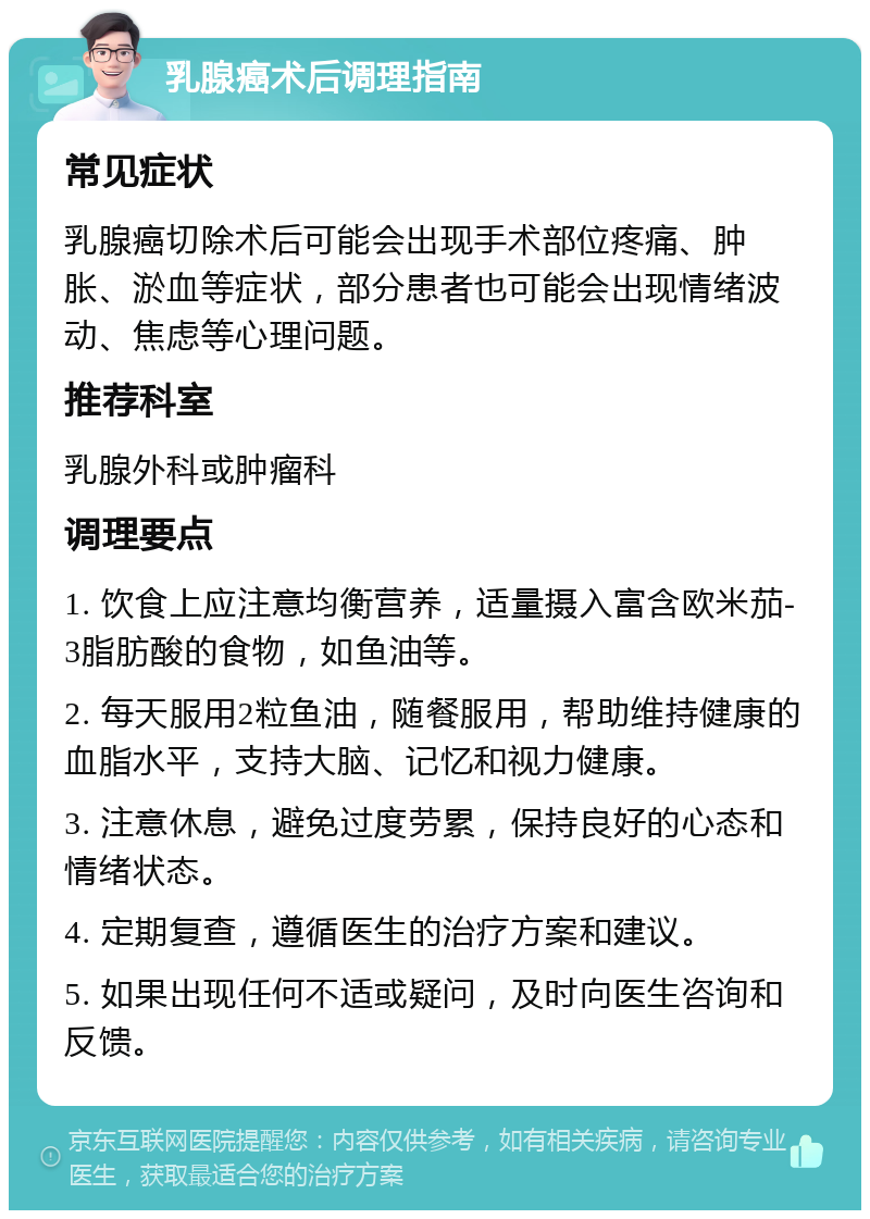 乳腺癌术后调理指南 常见症状 乳腺癌切除术后可能会出现手术部位疼痛、肿胀、淤血等症状，部分患者也可能会出现情绪波动、焦虑等心理问题。 推荐科室 乳腺外科或肿瘤科 调理要点 1. 饮食上应注意均衡营养，适量摄入富含欧米茄-3脂肪酸的食物，如鱼油等。 2. 每天服用2粒鱼油，随餐服用，帮助维持健康的血脂水平，支持大脑、记忆和视力健康。 3. 注意休息，避免过度劳累，保持良好的心态和情绪状态。 4. 定期复查，遵循医生的治疗方案和建议。 5. 如果出现任何不适或疑问，及时向医生咨询和反馈。