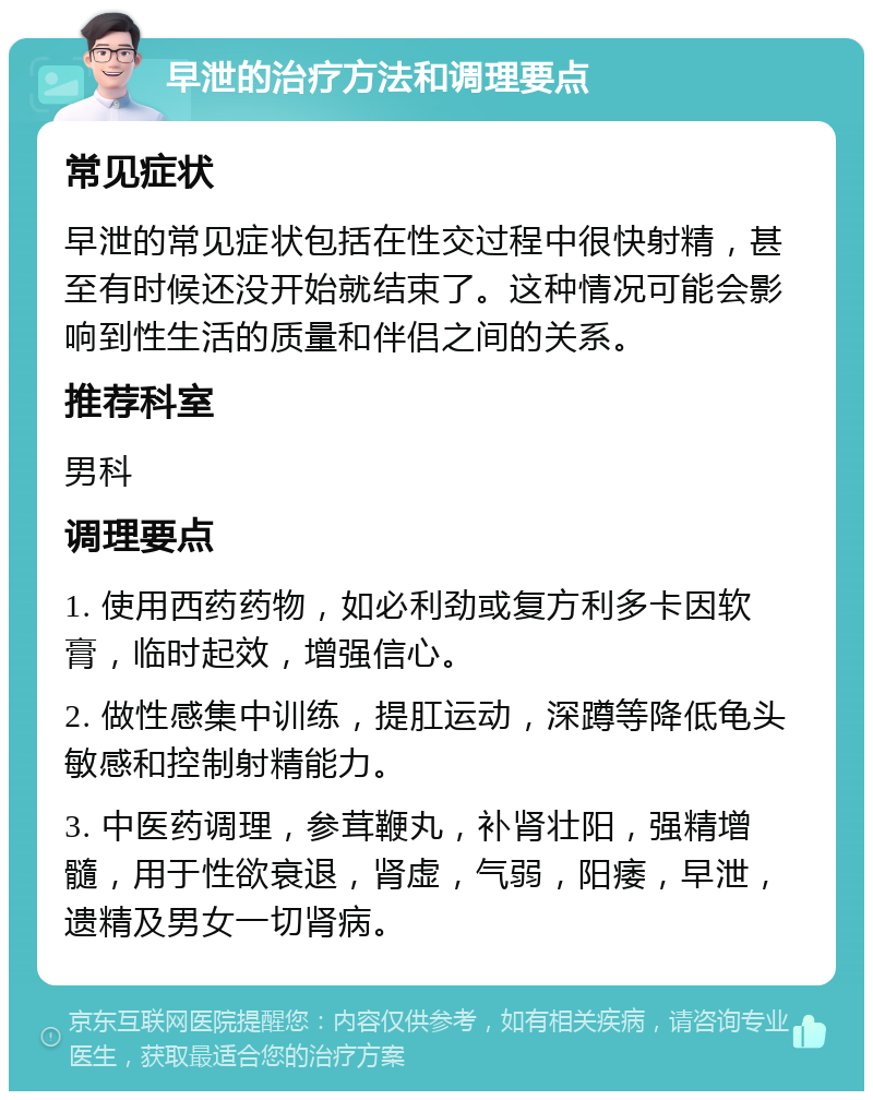 早泄的治疗方法和调理要点 常见症状 早泄的常见症状包括在性交过程中很快射精，甚至有时候还没开始就结束了。这种情况可能会影响到性生活的质量和伴侣之间的关系。 推荐科室 男科 调理要点 1. 使用西药药物，如必利劲或复方利多卡因软膏，临时起效，增强信心。 2. 做性感集中训练，提肛运动，深蹲等降低龟头敏感和控制射精能力。 3. 中医药调理，参茸鞭丸，补肾壮阳，强精增髓，用于性欲衰退，肾虚，气弱，阳痿，早泄，遗精及男女一切肾病。