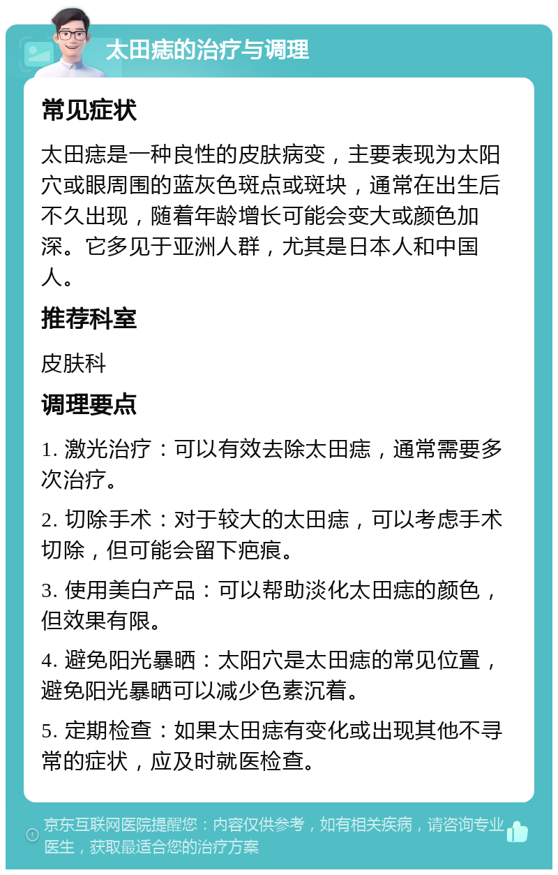 太田痣的治疗与调理 常见症状 太田痣是一种良性的皮肤病变，主要表现为太阳穴或眼周围的蓝灰色斑点或斑块，通常在出生后不久出现，随着年龄增长可能会变大或颜色加深。它多见于亚洲人群，尤其是日本人和中国人。 推荐科室 皮肤科 调理要点 1. 激光治疗：可以有效去除太田痣，通常需要多次治疗。 2. 切除手术：对于较大的太田痣，可以考虑手术切除，但可能会留下疤痕。 3. 使用美白产品：可以帮助淡化太田痣的颜色，但效果有限。 4. 避免阳光暴晒：太阳穴是太田痣的常见位置，避免阳光暴晒可以减少色素沉着。 5. 定期检查：如果太田痣有变化或出现其他不寻常的症状，应及时就医检查。