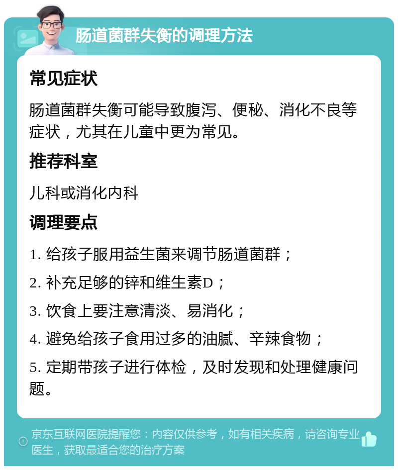 肠道菌群失衡的调理方法 常见症状 肠道菌群失衡可能导致腹泻、便秘、消化不良等症状，尤其在儿童中更为常见。 推荐科室 儿科或消化内科 调理要点 1. 给孩子服用益生菌来调节肠道菌群； 2. 补充足够的锌和维生素D； 3. 饮食上要注意清淡、易消化； 4. 避免给孩子食用过多的油腻、辛辣食物； 5. 定期带孩子进行体检，及时发现和处理健康问题。