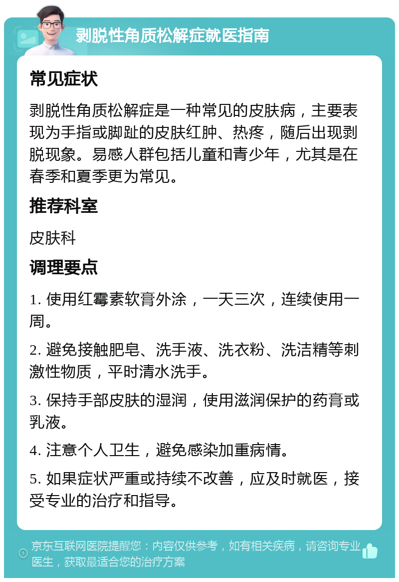 剥脱性角质松解症就医指南 常见症状 剥脱性角质松解症是一种常见的皮肤病，主要表现为手指或脚趾的皮肤红肿、热疼，随后出现剥脱现象。易感人群包括儿童和青少年，尤其是在春季和夏季更为常见。 推荐科室 皮肤科 调理要点 1. 使用红霉素软膏外涂，一天三次，连续使用一周。 2. 避免接触肥皂、洗手液、洗衣粉、洗洁精等刺激性物质，平时清水洗手。 3. 保持手部皮肤的湿润，使用滋润保护的药膏或乳液。 4. 注意个人卫生，避免感染加重病情。 5. 如果症状严重或持续不改善，应及时就医，接受专业的治疗和指导。