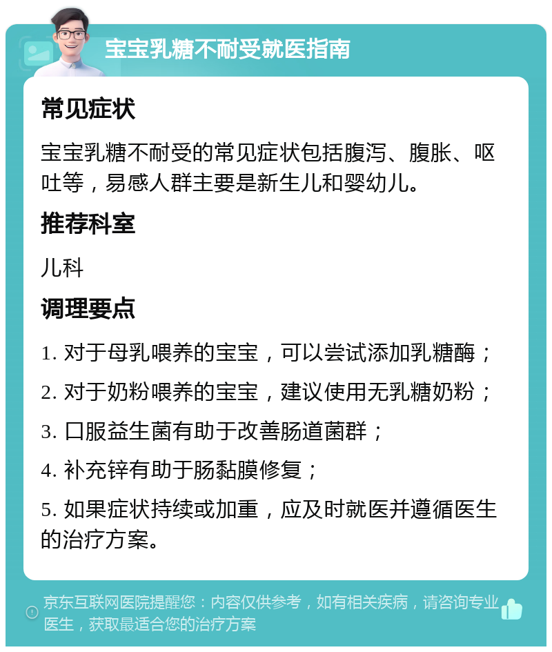 宝宝乳糖不耐受就医指南 常见症状 宝宝乳糖不耐受的常见症状包括腹泻、腹胀、呕吐等，易感人群主要是新生儿和婴幼儿。 推荐科室 儿科 调理要点 1. 对于母乳喂养的宝宝，可以尝试添加乳糖酶； 2. 对于奶粉喂养的宝宝，建议使用无乳糖奶粉； 3. 口服益生菌有助于改善肠道菌群； 4. 补充锌有助于肠黏膜修复； 5. 如果症状持续或加重，应及时就医并遵循医生的治疗方案。