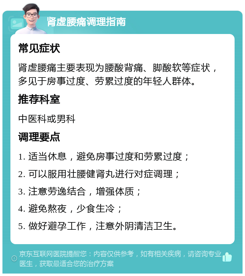 肾虚腰痛调理指南 常见症状 肾虚腰痛主要表现为腰酸背痛、脚酸软等症状，多见于房事过度、劳累过度的年轻人群体。 推荐科室 中医科或男科 调理要点 1. 适当休息，避免房事过度和劳累过度； 2. 可以服用壮腰健肾丸进行对症调理； 3. 注意劳逸结合，增强体质； 4. 避免熬夜，少食生冷； 5. 做好避孕工作，注意外阴清洁卫生。