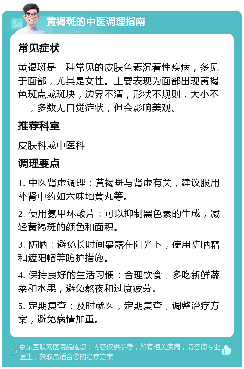 黄褐斑的中医调理指南 常见症状 黄褐斑是一种常见的皮肤色素沉着性疾病，多见于面部，尤其是女性。主要表现为面部出现黄褐色斑点或斑块，边界不清，形状不规则，大小不一，多数无自觉症状，但会影响美观。 推荐科室 皮肤科或中医科 调理要点 1. 中医肾虚调理：黄褐斑与肾虚有关，建议服用补肾中药如六味地黄丸等。 2. 使用氨甲环酸片：可以抑制黑色素的生成，减轻黄褐斑的颜色和面积。 3. 防晒：避免长时间暴露在阳光下，使用防晒霜和遮阳帽等防护措施。 4. 保持良好的生活习惯：合理饮食，多吃新鲜蔬菜和水果，避免熬夜和过度疲劳。 5. 定期复查：及时就医，定期复查，调整治疗方案，避免病情加重。