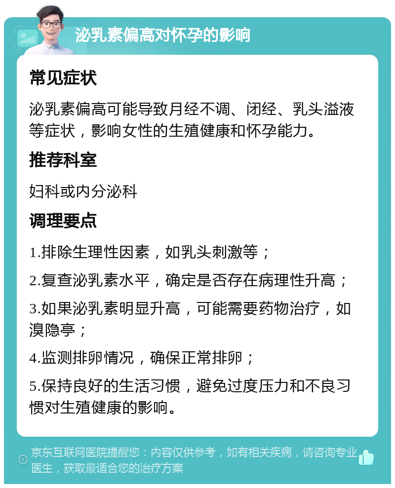 泌乳素偏高对怀孕的影响 常见症状 泌乳素偏高可能导致月经不调、闭经、乳头溢液等症状，影响女性的生殖健康和怀孕能力。 推荐科室 妇科或内分泌科 调理要点 1.排除生理性因素，如乳头刺激等； 2.复查泌乳素水平，确定是否存在病理性升高； 3.如果泌乳素明显升高，可能需要药物治疗，如溴隐亭； 4.监测排卵情况，确保正常排卵； 5.保持良好的生活习惯，避免过度压力和不良习惯对生殖健康的影响。